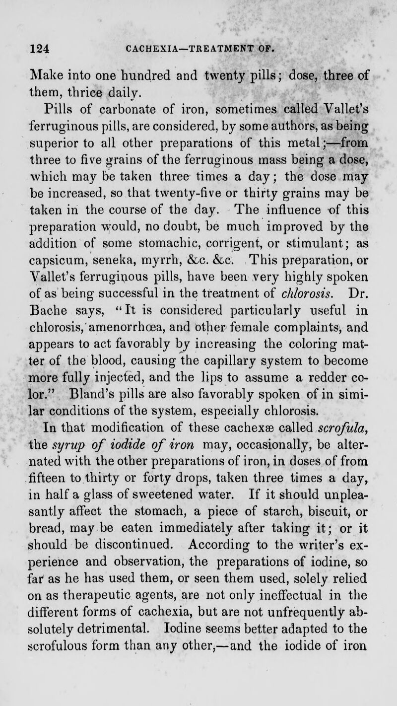 Make into one hundred and twenty pills; dose, three of them, thrice daily. Pills of carbonate of iron, sometimes called Vallet's ferruginous pills, are considered, by some authors, as being superior to all other preparations of this metal;—from three to five grains of the ferruginous mass being a dose, which may be taken three times a day; the dose may be increased, so that twenty-five or thirty grains may be taken in the course of the day. The influence of this preparation would, no doubt, be much improved by the addition of some stomachic, corrigent, or stimulant; as capsicum, seneka, myrrh, &c. &c. This preparation, or Vallet's ferruginous pills, have been very highly spoken of as being successful in the treatment of chlorosis. Dr. Bache says,  It is considered particularly useful in chlorosis, amenorrhcea, and other female complaints, and appears to act favorably by increasing the coloring mat- ter of the blood, causing the capillary system to become more fully injected, and the lips to assume a redder co- lor. Bland's pills are also favorably spoken of in simi- lar conditions of the system, especially chlorosis. In that modification of these cachexse called scrofula, the syrup of iodide of iron may, occasionally, be alter- nated with the other preparations of iron, in doses of from fifteen to thirty or forty drops, taken three times a day, in half a glass of sweetened water. If it should unplea- santly affect the stomach, a piece of starch, biscuit, or bread, may be eaten immediately after taking it; or it should be discontinued. According to the writer's ex- perience and observation, the preparations of iodine, so far as he has used them, or seen them used, solely relied on as therapeutic agents, are not only ineffectual in the different forms of cachexia, but are not unfrequently ab- solutely detrimental. Iodine seems better adapted to the scrofulous form than any other,—and the iodide of iron