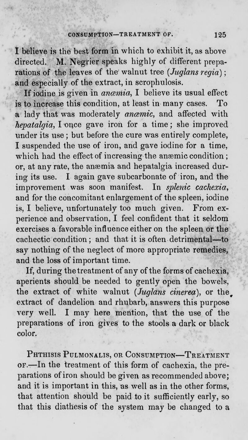 I believe is the best form in which to exhibit it, as above directed. M. Negrier speaks highly of different prepa- rations of the leaves of the walnut tree (Juglans regia); and especially of the extract, in scrophulosis. If iodine is given in a?icemia, I believe its usual effect is to increase this condition, at least in many cases. To a lady that was moderately ancemic, and affected with hepatalgia, I or^ce gave iron for a time; she improved under its use; but before the cure was entirely complete, I suspended the use of iron, and gave iodine for a time, which had the effect of increasing the ansemic condition ; or, at any rate, the ansemia and hepatalgia increased dur- ing its use. I again gave subcarbonate of iron, and the improvement was soon manifest. In splenic cachexia, and for the concomitant enlargement of the spleen, iodine is, I believe, unfortunately too much given. From ex- perience and observation, I feel confident that it seldom exercises a favorable influence either on the spleen or the cachectic condition; and that it is often detrimental—to say nothing of the neglect of more appropriate remedies, and the loss of important time. If, during the treatment of any of the forms of cachexia, aperients should be needed to gently open the bowels, the extract of white walnut {Juglans cinerea), or the, extract of dandelion and rhubarb, answers this purpose very well. I may here mention, that the use of the preparations of iron gives to the stools a dark or black color. Phthisis Pulmonalis, or Consumption—Treatment of.—In the treatment of this form of cachexia, the pre- parations of iron should be given as recommended above; and it is important in this, as well as in the other forms, that attention should be paid to it sufficiently early, so that this diathesis of the system may be changed to a