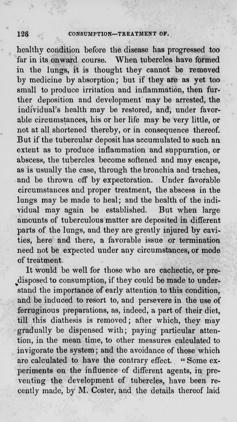 healthy condition before the disease has progressed too far in its onward course. When tubercles have formed in the lungs, it is thought they cannot be removed by medicine by absorption; but if they are as yet too small to produce irritation and inflammation, then fur- ther deposition and development may be arrested, the individual's health may be restored, and, under favor- able circumstances, his or her life may be very little, or not at all shortened thereby, or in consequence thereof. But if the tubercular deposit has accumulated to such an extent as to produce inflammation and suppuration, or abscess, the tubercles become softened and may escape, as is usually the case, through the bronchia and trachea, and be thrown off by expectoration. Under favorable circumstances and proper treatment, the abscess in the lungs may be made to heal; and the health of the indi- vidual may again be established. But when large amounts of tuberculous matter are deposited in different parts of the lungs, and they are greatly injured by cavi- ties, here and there, a favorable issue or termination need not be expected under any circumstances, or mode of treatment. It would be well for those who are cachectic, or pre- disposed to consumption, if they could be made to under- stand the importance of early attention to this condition, and be induced to resort to, and persevere in the use of ferruginous preparations, as, indeed, a part of their diet, till this diathesis is removed; after which, they may gradually be dispensed with; paying particular atten- tion, in the mean time, to other measures calculated to invigorate the system; and the avoidance of those which are calculated to have the contrary effect.  Some ex- periments on the influence of different agents, in pre- venting the development of tubercles, have been re- cently made, by M. Coster, and the details thereof laid