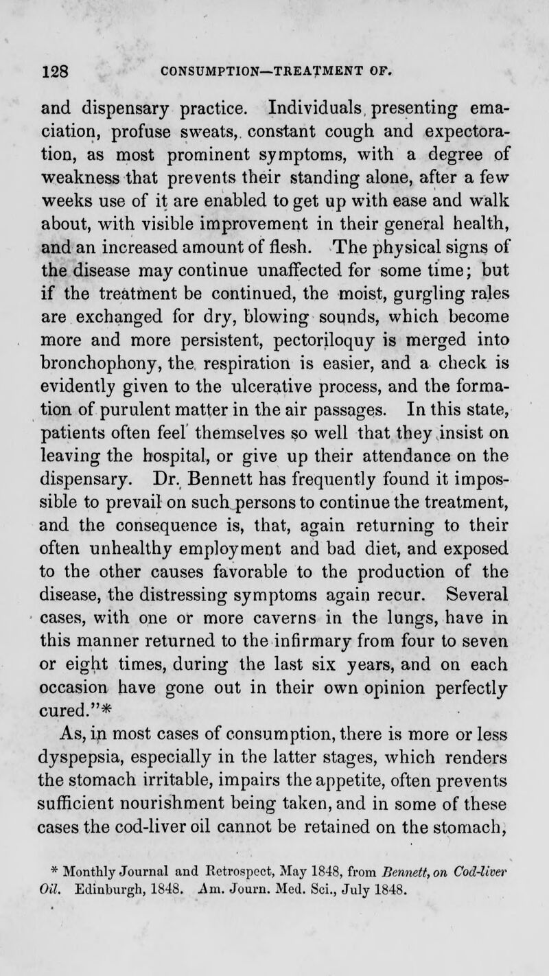 and dispensary practice. Individuals, presenting ema- ciation, profuse sweats, constant cough and expectora- tion, as most prominent symptoms, with a degree of weakness that prevents their standing alone, after a few- weeks use of it are enabled to get up with ease and walk about, wTith visible improvement in their general health, and an increased amount of flesh. The physical signs of the disease may continue unaffected for some time; but if the treatment be continued, the moist, gurgling rales are exchanged for dry, blowing sounds, which become more and more persistent, pectoriloquy is merged into bronchophony, the respiration is easier, and a check is evidently given to the ulcerative process, and the forma- tion of purulent matter in the air passages. In this state, patients often feel themselves so well that they insist on leaving the hospital, or give up their attendance on the dispensary. Dr. Bennett has frequently found it impos- sible to prevail on such persons to continue the treatment, and the consequence is, that, again returning to their often unhealthy employment and bad diet, and exposed to the other causes favorable to the production of the disease, the distressing symptoms again recur. Several cases, with one or more caverns in the lungs, have in this manner returned to the infirmary from four to seven or eight times, during the last six years, and on each occasion have gone out in their own opinion perfectly cured.* As, in most cases of consumption, there is more or less dyspepsia, especially in the latter stages, which renders the stomach irritable, impairs the appetite, often prevents sufficient nourishment being taken, and in some of these cases the cod-liver oil cannot be retained on the stomach, * Monthly Journal and Ketrospect, May 1848, from Bennett, on Cod-liver Oil. Edinburgh, 1848. Am. Journ. Med. Sci., July 1848.