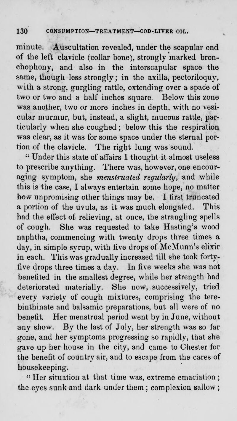 minute. Auscultation revealed, under the scapular end of the left clavicle (collar bone), strongly marked bron- chophony, and also in the interscapular space the same, though less strongly; in the axilla, pectoriloquy, with a strong, gurgling rattle, extending over a space of two or two and a half inches square. Below this zone was another, two or more inches in depth, with no vesi- cular murmur, but, instead, a slight, mucous rattle, par- ticularly when she coughed; below this the respiration was clear, as it was for some space under the sternal por- tion of the clavicle. The right lung was sound.  Under this state of affairs I thought it almost useless to prescribe anything. There was, however, one encour- aging symptom, she menstruated regularly, and while this is the case, I always entertain some hope, no matter how unpromising other things may be. I first truncated a portion of the uvula, as it was much elongated. This had the effect of relieving, at once, the strangling spells of cough. She was requested to take Hasting's wood naphtha, commencing with twenty drops three times a day, in simple syrup, with five drops of McMunn's elixir in each. This was gradually increased till she took forty- five drops three times a day. In five weeks she was not benefited in the smallest degree, while her strength had deteriorated materially. She now, successively, tried every variety of cough mixtures, comprising the tere- binthinate and balsamic preparations, but all were of no benefit. Her menstrual period went by in June, without any show. By the last of July, her strength was so far gone, and her symptoms progressing so rapidly, that she gave up her house in the city, and came to Chester for the benefit of country air, and to escape from the cares of housekeeping.  Her situation at that time was, extreme emaciation ; the eyes sunk and dark under them ; complexion sallow;