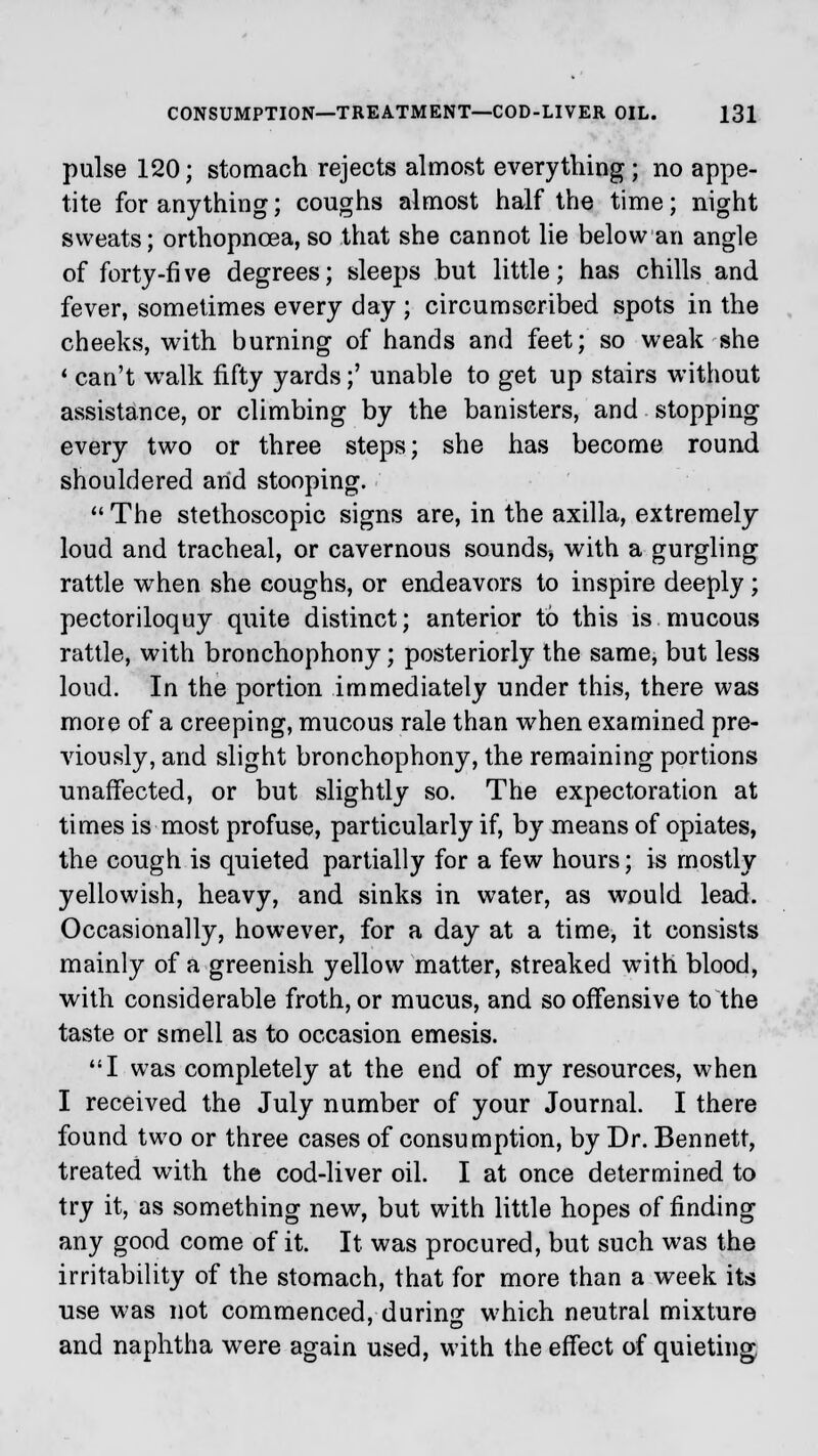pulse 120; stomach rejects almost everything; no appe- tite for anything; coughs almost half the time; night sweats; orthopncea, so that she cannot lie below an angle of forty-fi ve degrees; sleeps but little; has chills and fever, sometimes every day ; circumscribed spots in the cheeks, with burning of hands and feet; so weak she ' can't walk fifty yards;' unable to get up stairs without assistance, or climbing by the banisters, and stopping every two or three steps; she has become round shouldered and stooping.  The stethoscopic signs are, in the axilla, extremely loud and tracheal, or cavernous sounds, with a gurgling rattle when she coughs, or endeavors to inspire deeply ; pectoriloquy quite distinct; anterior to this is mucous rattle, with bronchophony; posteriorly the same, but less loud. In the portion immediately under this, there was more of a creeping, mucous rale than when examined pre- viously, and slight bronchophony, the remaining portions unaffected, or but slightly so. The expectoration at times is most profuse, particularly if, by means of opiates, the cough is quieted partially for a few hours; is mostly yellowish, heavy, and sinks in water, as would lead. Occasionally, however, for a day at a time, it consists mainly of a greenish yellow matter, streaked with blood, with considerable froth, or mucus, and so offensive to the taste or smell as to occasion emesis. I was completely at the end of my resources, when I received the July number of your Journal. I there found two or three cases of consumption, by Dr. Bennett, treated with the cod-liver oil. I at once determined to try it, as something new, but with little hopes of finding any good come of it. It was procured, but such was the irritability of the stomach, that for more than a week its use was not commenced, durin^ which neutral mixture and naphtha were again used, with the effect of quieting