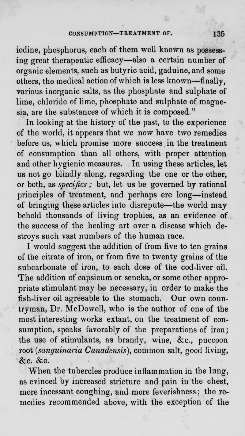 iodine, phosphorus, each of them well known as possess- ing great therapeutic efficacy—also a certain number of organic elements, such as butyric acid, gaduine, and some others, the medical action of which is less known—finally, various inorganic salts, as the phosphate and sulphate of lime, chloride of lime, phosphate and sulphate of magne- sia, are the substances of which it is composed. In looking at the history of the past, to the experience of the world, it appears that we now have two remedies before us, which promise more success in the treatment of consumption than all others, with proper attention and other hygienic measures. In using these articles, let us not go blindly along, regarding the one or the other, or both, as specifics ; but, let us be governed by rational principles of treatment, and perhaps ere long—instead of bringing these articles into disrepute—the world may behold thousands of living trophies, as an evidence of the success of the healing art over a disease which de- stroys such vast numbers of the human race. I would suggest the addition of from five to ten grains of the citrate of iron, or from five to twenty grains of the subcarbonate of iron, to each dose of the cod-liver oil. The addition of capsicum or seneka, or some other appro- priate stimulant may be necessary, in order to make the fish-liver oil agreeable to the stomach. Our own coun- tryman, Dr. McDowell, who is the author of one of the most interesting works extant, on the treatment of con- sumption, speaks favorably of the preparations of iron; the use of stimulants, as brandy, wine, &c, puccoon root (sanguinaria Canadensis), common salt, good living, &c. &c. When the tubercles produce inflammation in the lung, as evinced by increased stricture and pain in the chest, more incessant coughing, and more feverishness; the re- medies recommended above, with the exception of the