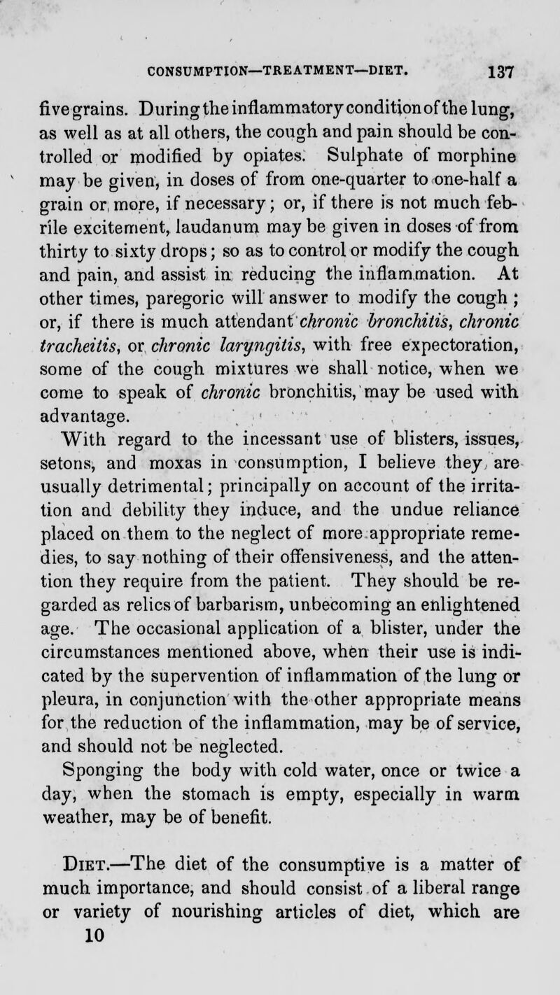 five grains. During the inflammatory conditionof the lung, as well as at all others, the cough and pain should be con- trolled or modified by opiates. Sulphate of morphine may be given, in doses of from one-quarter to one-half a grain or, more, if necessary; or, if there is not much feb- rile excitement, laudanum may be given in doses of from thirty to sixty drops; so as to control or modify the cough and pain, and assist in reducing the inflammation. At other times, paregoric will answer to modify the cough ; or, if there is much attendant chronic bronchitis, chronic tracheitis, or chronic laryngitis, with free expectoration, some of the cough mixtures we shall notice, when we come to speak of chronic bronchitis, may be used with advantage. \ ]■ ' With regard to the incessant use of blisters, issues, setons, and moxas in consumption, I believe they are usually detrimental; principally on account of the irrita- tion and debility they induce, and the undue reliance placed on them to the neglect of more appropriate reme- dies, to say nothing of their offensiveness, and the atten- tion they require from the patient. They should be re- garded as relics of barbarism, unbecoming an enlightened age. The occasional application of a blister, under the circumstances mentioned above, when their use is indi- cated by the supervention of inflammation of the lung or pleura, in conjunction with the other appropriate means for the reduction of the inflammation, may be of service, and should not be neglected. Sponging the body with cold water, once or twice a day, when the stomach is empty, especially in warm weather, may be of benefit. Diet.—The diet of the consumptive is a matter of much importance, and should consist of a liberal range or variety of nourishing articles of diet, which are 10