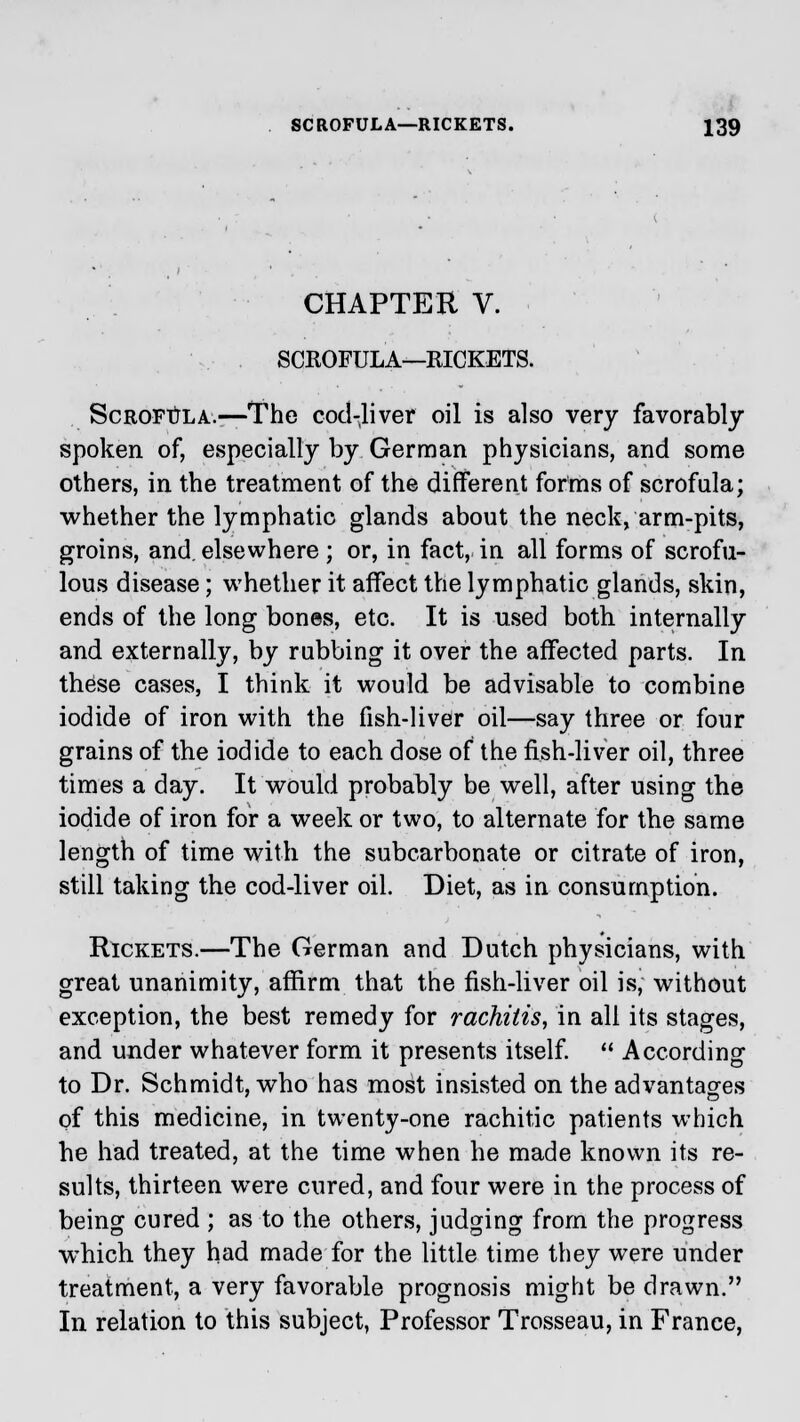 CHAPTER V. SCROFULA—RICKETS. Scrofula.—The cod-liver oil is also very favorably spoken of, especially by German physicians, and some others, in the treatment of the different forms of scrofula; whether the lymphatic glands about the neck, arm-pits, groins, and. elsewhere; or, in fact, in all forms of scrofu- lous disease; whether it affect the lymphatic glands, skin, ends of the long bones, etc. It is used both internally and externally, by rubbing it over the affected parts. In these cases, I think it would be advisable to combine iodide of iron with the fish-liver oil—say three or four grains of the iodide to each dose of the fish-liver oil, three times a day. It would probably be well, after using the iodide of iron for a week or two, to alternate for the same length of time with the subcarbonate or citrate of iron, still taking the cod-liver oil. Diet, as in consumption. Rickets.—The German and Dutch physicians, with great unanimity, affirm that the fish-liver oil is, without exception, the best remedy for rachitis, in all its stages, and under whatever form it presents itself.  According to Dr. Schmidt, who has most insisted on the advantages of this medicine, in twenty-one rachitic patients which he had treated, at the time when he made known its re- sults, thirteen were cured, and four were in the process of being cured ; as to the others, judging from the progress which they had made for the little time they were under treatment, a very favorable prognosis might be drawn. In relation to this subject, Professor Trosseau, in France,