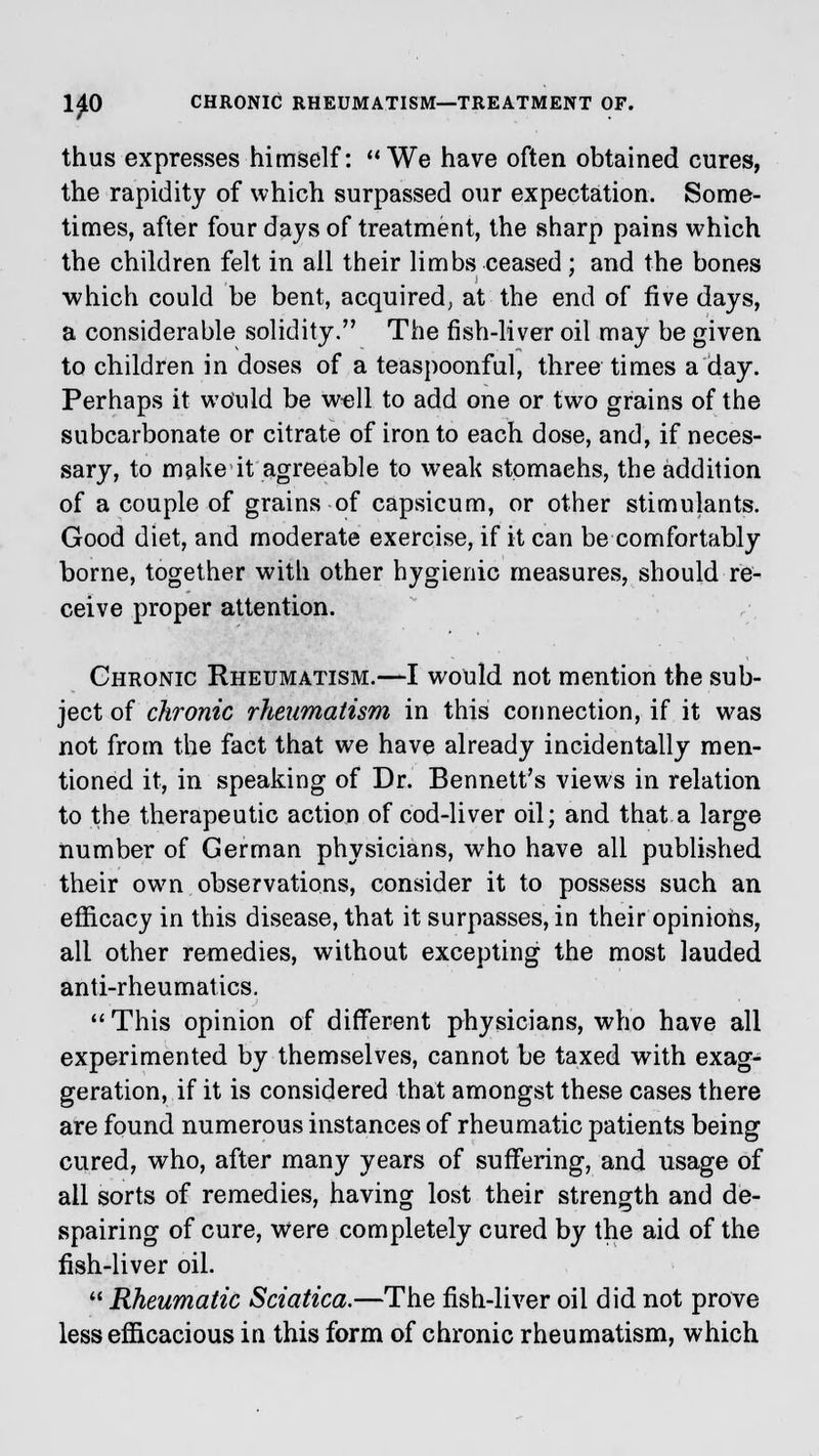 1£0 CHRONIC RHEUMATISM—TREATMENT OF. thus expresses himself: We have often obtained cures, the rapidity of which surpassed our expectation. Some- times, after four days of treatment, the sharp pains which the children felt in ail their limbs ceased; and the bones which could be bent, acquired, at the end of five days, a considerable solidity. The fish-liver oil may be given to children in doses of a teaspoonful, three times a day. Perhaps it would be well to add one or two grains of the subcarbonate or citrate of iron to each dose, and, if neces- sary, to make it agreeable to weak stomachs, the addition of a couple of grains of capsicum, or other stimulants. Good diet, and moderate exercise, if it can be comfortably borne, together with other hygienic measures, should re- ceive proper attention. Chronic Rheumatism.—I would not mention the sub- ject of chronic rheumatism in this connection, if it was not from the fact that we have already incidentally men- tioned it, in speaking of Dr. Bennett's views in relation to the therapeutic action of cod-liver oil; and that a large number of German physicians, who have all published their own observations, consider it to possess such an efficacy in this disease, that it surpasses, in their opinions, all other remedies, without excepting the most lauded anti-rheumatics.  This opinion of different physicians, who have all experimented by themselves, cannot be taxed with exag- geration, if it is considered that amongst these cases there are found numerous instances of rheumatic patients being cured, who, after many years of suffering, and usage of all sorts of remedies, having lost their strength and de- spairing of cure, were completely cured by the aid of the fish-liver oil.  Rheumatic Sciatica.—The fish-liver oil did not prove less efficacious in this form of chronic rheumatism, which