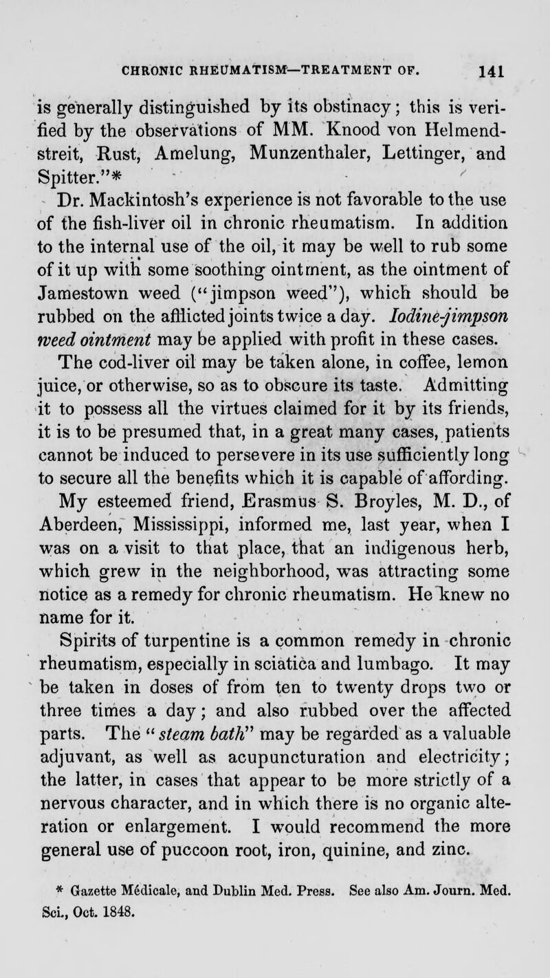 is generally distinguished by its obstinacy; this is veri- fied by the observations of MM. Knood von Helmend- streit, Rust, Amelung, Munzenthaler, Lettinger, and Spitter.* Dr. Mackintosh's experience is not favorable to the use of the fish-liver oil in chronic rheumatism. In addition to the internal use of the oil, it may be well to rub some of it Up with some soothing ointment, as the ointment of Jamestown weed (jimpson weed''), which should be rubbed on the afflicted joints twice a day. Iodine-jimpson weed ointment may be applied with profit in these cases. The cod-liver oil may be taken alone, in coffee, lemon juice, or otherwise, so as to obscure its taste. Admitting it to possess all the virtues claimed for it by its friends, it is to be presumed that, in a great many cases, patients cannot be induced to persevere in its use sufficiently long to secure all the benefits which it is capable of affording. My esteemed friend, Erasmus S. Broyles, M. D., of Aberdeen, Mississippi, informed me, last year, when I was on a visit to that place, that an indigenous herb, which grew in the neighborhood, wTas attracting some notice as a remedy for chronic rheumatism. Heltnew no name for it. Spirits of turpentine is a common remedy in chronic rheumatism, especially in sciatica and lumbago. It may be taken in doses of from ten to twenty drops two or three times a day; and also rubbed over the affected parts. The  steam bath may be regarded as a valuable adjuvant, as well as acupuncturation and electricity; the latter, in cases that appear to be more strictly of a nervous character, and in which there is no organic alte- ration or enlargement. I would recommend the more general use of puccoon root, iron, quinine, and zinc. * Gazette Medicate, and Dublin Med. Press. See also Am. Journ. Med. Sol, Oct. 1848.