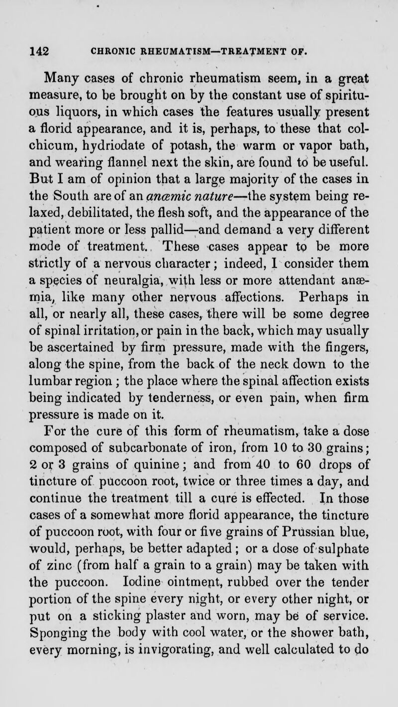 Many cases of chronic rheumatism seem, in a great measure, to be brought on by the constant use of spiritu- ous liquors, in which cases the features usually present a florid appearance, and it is, perhaps, to these that col- chicum, hydriodate of potash, the warm or vapor bath, and wearing flannel next the skin, are found to be useful. But I am of opinion that a large majority of the cases in the South are of an ancemic nature—the system being re- laxed, debilitated, the flesh soft, and the appearance of the patient more or less pallid—and demand a very different mode of treatment. These cases appear tp be more strictly of a nervous character; indeed, I consider them a species of neuralgia, with less or more attendant anae- mia, like many other nervous affections. Perhaps in all, or nearly all, these cases, there will be some degree of spinal irritation, or pain in the back, which may usually be ascertained by firm pressure, made with the fingers, along the spine, from the back of the neck down to the lumbar region ; the place where the spinal affection exists being indicated by tenderness, or even pain, when firm pressure is made on it. For the cure of this form of rheumatism, take a dose composed of subcarbonate of iron, from 10 to 30 grains; 2 or 3 grains of quinine; and from 40 to 60 drops of tincture of pUccoon root, twice or three times a day, and continue the treatment till a cure is effected. In those cases of a somewhat more florid appearance, the tincture of puccoon root, with four or five grains of Prussian blue, would, perhaps, be better adapted ; or a dose of sulphate of zinc (from half a grain to a grain) may be taken with the puccoon. Iodine ointment, rubbed over the tender portion of the spine every night, or every other night, or put on a sticking plaster and worn, may be of service. Sponging the body with cool water, or the shower bath, every morning, is invigorating, and well calculated to do