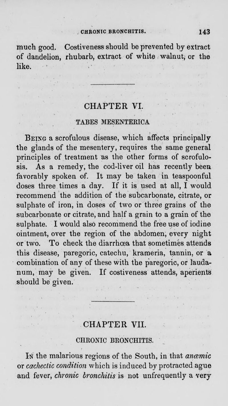 much good. Costiveness should be prevented by extract of dandelion, rhubarb, extract of white walnut, or the like. CHAPTER VI. TABES MESENTEKICA Being a scrofulous disease, which affects principally the glands of the mesentery, requires the same general principles of treatment as the other forms of scrofulo- sis. As a remedy, the cod-liver oil has recently been favorably spoken of. It may be taken in teaspoonful doses three times a day. If it is used at all, I would recommend the addition of the subcarbonate, citrate, or sulphate of iron, in doses of two or three grains of the subcarbonate or citrate, and half a grain to a grain of the sulphate. I would also recommend the free use of iodine ointment, over the region of the abdomen, every night or two. To check the diarrhoea that sometimes attends this disease, paregoric, catechu, krameria, tannin, or a combination of any of these with the paregoric, or lauda- num, may be given. If costiveness attends, aperients should be jriven. CHAPTER VII. CHRONIC BRONCHITIS. Itf the malarious regions of the South, in that ancemic or cachectic condition which is induced by protracted ague and fever, chronic bronchitis is not unfrequently a very