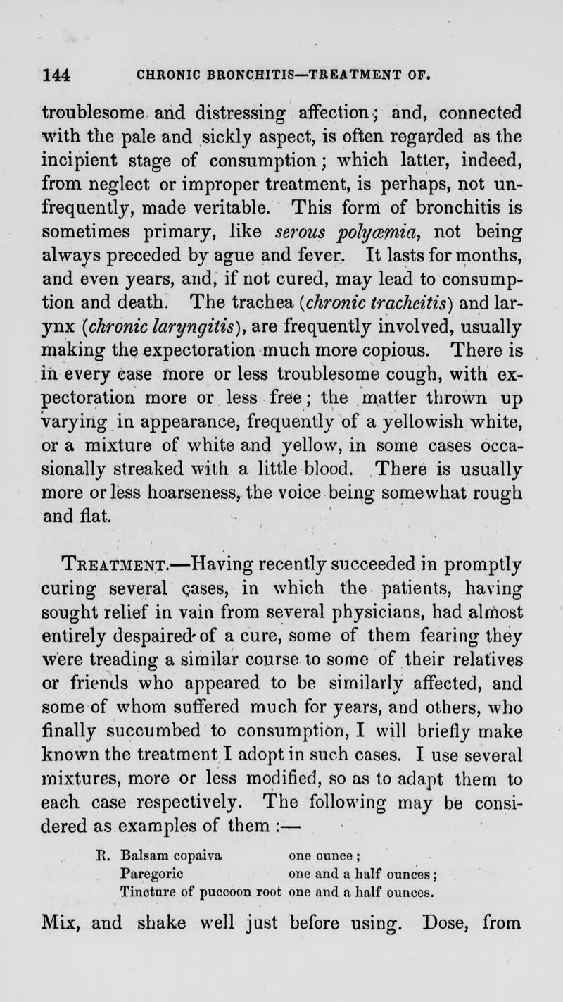 troublesome and distressing affection; and, connected with the pale and sickly aspect, is often regarded as the incipient stage of consumption; which latter, indeed, from neglect or improper treatment, is perhaps, not un- frequently, made veritable. This form of bronchitis is sometimes primary, like serous polycemia, not being always preceded by ague and fever. It lasts for months, and even years, and, if not cured, may lead to consump- tion and death. The trachea {chronic tracheitis) and lar- ynx {chronic laryngitis), are frequently involved, usually making the expectoration much more copious. There is in every case more or less troublesome cough, with ex- pectoration more or less free; the matter thrown up Varying in appearance, frequently of a yellowish white, or a mixture of white and yellow, in some cases occa- sionally streaked with a little blood. There is usually more or less hoarseness, the voice being somewhat rough and flat. Treatment.—Having recently succeeded in promptly curing several cases, in which the patients, having sought relief in vain from several physicians, had almost entirely despaired-of a cure, some of them fearing they were treading a similar course to some of their relatives or friends who appeared to be similarly affected, and some of whom suffered much for years, and others, who finally succumbed to consumption, I will briefly make known the treatment I adopt in such cases. I use several mixtures, more or less modified, so as to adapt them to each case respectively. The following may be consi- dered as examples of them :— E. Balsam copaiva one ounce ; Paregoric one and a half ounces; Tincture of puccoon root one and a half ounces. Mix, and shake well just before using. Dose, from