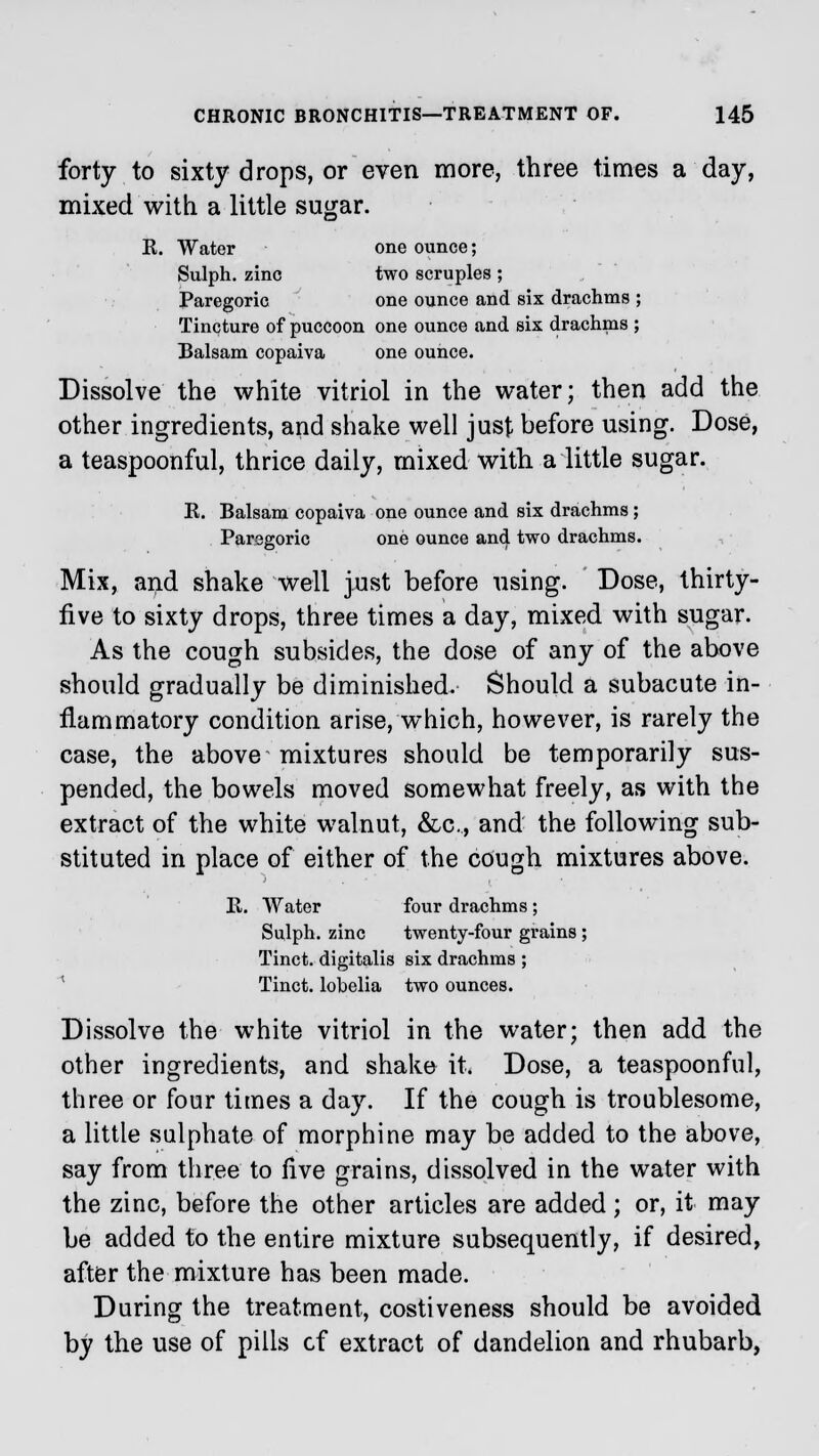 forty to sixty drops, or even more, three times a day, mixed with a little sugar. E. Water one ounce; Sulph. zinc two scruples ; Paregoric one ounce and six drachms ; Tincture of puccoon one ounce and six drachms ; Balsam copaiva one ounce. Dissolve the white vitriol in the water; then add the other ingredients, and shake well just before using. Dose, a teaspoonful, thrice daily, mixed with a little sugar. E. Balsam copaiva one ounce and six drachms; Paregoric one ounce and two drachms. Mix, and shake well just before using. Dose, thirty- five to sixty drops, three times a day, mixed with sugar. As the cough subsides, the dose of any of the above should gradually be diminished. Should a subacute in- flammatory condition arise, which, however, is rarely the case, the above mixtures should be temporarily sus- pended, the bowels moved somewhat freely, as with the extract of the white walnut, &c, and the following sub- stituted in place of either of the cough mixtures above. E. Water four drachms ; Sulph. zinc twenty-four grains ; Tinct. digitalis six drachms ; Tinct. lobelia two ounces. Dissolve the white vitriol in the water; then add the other ingredients, and shake it. Dose, a teaspoonful, three or four times a day. If the cough is troublesome, a little sulphate of morphine may be added to the above, say from three to live grains, dissolved in the water with the zinc, before the other articles are added; or, it may be added to the entire mixture subsequently, if desired, after the mixture has been made. During the treatment, costiveness should be avoided by the use of pills cf extract of dandelion and rhubarb,