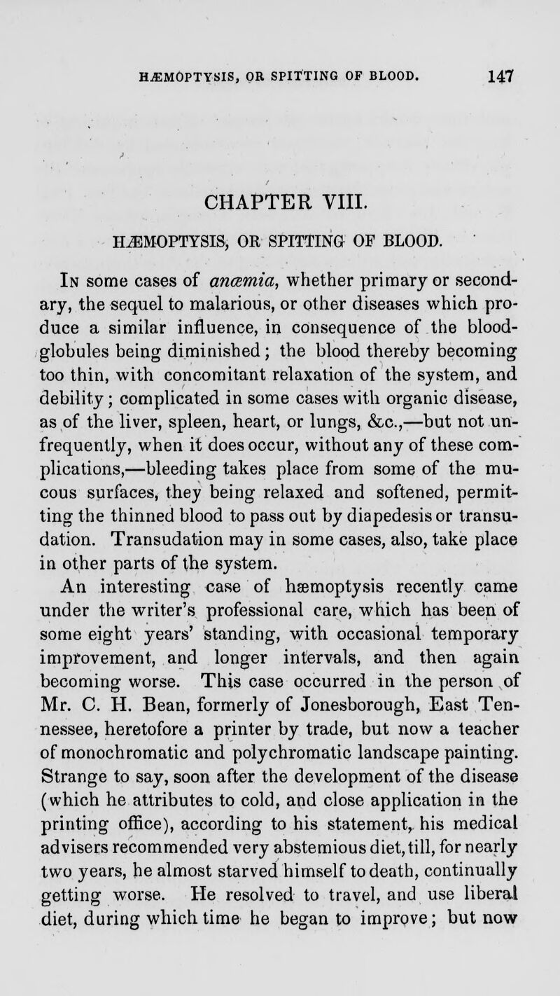 CHAPTER VIII. HEMOPTYSIS, OR SPITTING OF BLOOD. In some cases of ancemia, whether primary or second- ary, the sequel to malarious, or other diseases which pro- duce a similar influence, in consequence of the blood- globules being diminished; the blood thereby becoming too thin, with concomitant relaxation of the system, and debility; complicated in some cases with organic disease, as of the liver, spleen, heart, or lungs, &c,—but not un- frequently, when it does occur, without any of these com- plications,—bleeding takes place from some of the mu- cous surfaces, they being relaxed and softened, permit- ting the thinned blood to pass out by diapedesisor transu- dation. Transudation may in some cases, also, take place in other parts of the system. An interesting case of haemoptysis recently came under the writer's professional care, which has been of some eight years' standing, with occasional temporary improvement, and longer intervals, and then again becoming worse. This case occurred in the person of Mr. C. H. Bean, formerly of Jonesborough, East Ten- nessee, heretofore a printer by trade, but now a teacher of monochromatic and polychromatic landscape painting. Strange to say, soon after the development of the disease (which he attributes to cold, and close application in the printing office), according to his statement, his medical advisers recommended very abstemious diet, till, for nearly two years, he almost starved himself to death, continually getting worse. He resolved to travel, and use liberal diet, during which time he began to improve; but now