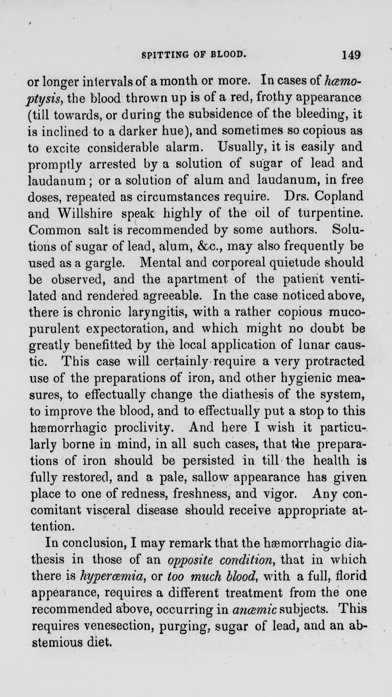 or longer intervals of a month or more. In cases of hcemo- ptysis, the blood thrown up is of a red, frothy appearance (till towards, or during the subsidence of the bleeding, it is inclined to a darker hue), and sometimes so copious as to excite considerable alarm. Usually, it is easily and promptly arrested by a solution of sugar of lead and laudanum ; or a solution of alum and laudanum, in free doses, repeated as circumstances require. Drs. Copland and Willshire speak highly of the oil of turpentine. Common salt is recommended by some authors. Solu- tions of sugar of lead, alum, &c, may also frequently be used as a gargle. Mental and corporeal quietude should be observed, and the apartment of the patient venti- lated and rendered agreeable. In the case noticed above, there is chronic laryngitis, with a rather copious muco- purulent expectoration, and which might no doubt be greatly benefitted by the local application of lunar caus- tic. This case will certainly require a very protracted use of the preparations of iron, and other hygienic mea- sures, to effectually change the diathesis of the system, to improve the blood, and to effectually put a stop to this hemorrhagic proclivity. And here I wish it particu- larly borne in mind, in all such cases, that the prepara- tions of iron should be persisted in till the health is fully restored, and a pale, sallow appearance has given place to one of redness, freshness, and vigor. Any con- comitant visceral disease should receive appropriate at- tention. In conclusion, I may remark that the hemorrhagic dia- thesis in those of an opposite condition, that in which there is hypercemia, or too much blood, with a full, florid appearance, requires a different treatment from the one recommended above, occurring in ajicemic subjects. This requires venesection, purging, sugar of lead, and an ab- stemious diet.