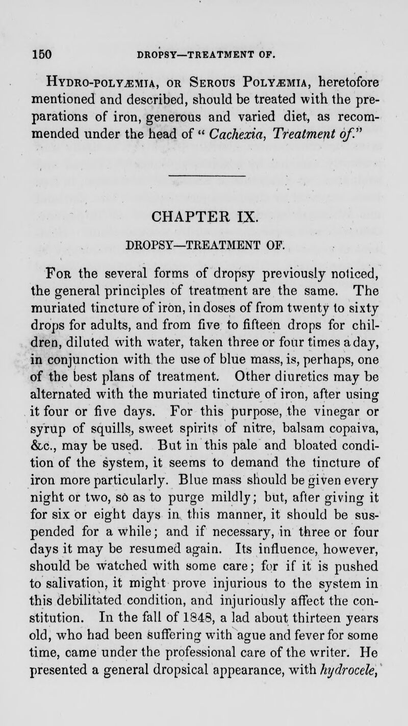 Hydro-polypemta, or Serous Poly^emia, heretofore mentioned and described, should be treated with the pre- parations of iron, generous and varied diet, as recom- mended under the head of  Cachexia, Treatment of. CHAPTER IX. DROPSY—TREATMENT OF. For the several forms of dropsy previously noticed, the general principles of treatment are the same. The muriated tincture of iron, in doses of from twenty to sixty drops for adults, and from five to fifteen drops for chil- dren, diluted with water, taken three or four times a day, in conjunction with the use of blue mass, is, perhaps, one of the best plans of treatment. Other diuretics may be alternated with the muriated tincture of iron, after using it four or five days. For this purpose, the vinegar or syrup of squills, sweet spirits of nitre, balsam copaiva, &c, may be used. But in this pale and bloated condi- tion of the system, it seems to demand the tincture of iron more particularly. Blue mass should be given every night or two, so as to purge mildly; but, after giving it for six or eight days in this manner, it should be sus- pended for a while; and if necessary, in three or four days it may be resumed again. Its influence, however, should be watched with some care; for if it is pushed to salivation, it might prove injurious to the system in this debilitated condition, and injuriously affect the con- stitution. In the fall of 1848, a lad about thirteen years old, who had been suffering with ague and fever for some time, came under the professional care of the writer. He presented a general dropsical appearance, wTith hydrocele,