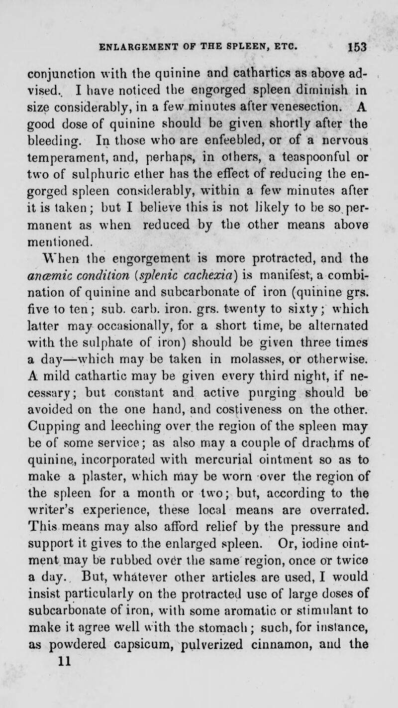 conjunction with the quinine and cathartics as above ad- vised.. I have noticed the engorged spleen diminish in size considerably, in a few minutes after venesection. A good dose of quinine should be given shortly after the bleeding. In those who are enfeebled, or of a nervous temperament, and, perhaps, in olhers, a teaspoonful or two of sulphuric ether has the effect of reducing the en- gorged spleen considerably, within a few minutes after it is taken; but I believe this is not likely to be so per- manent as when reduced by the other means above mentioned. When the engorgement is more protracted, and the ancemic condition {splenic cachexia) is manifest, a combi- nation of quinine and subcarbonate of iron (quinine grs. five to ten; sub. carb. iron. grs. twenty to sixty; which latter may occasionally, for a short time, be alternated with the sulphate of iron) should be given three times a day—which may be taken in molasses, or otherwise. A mild cathartic may be given every third night, if ne- cessary; but constant and active purging should be avoided on the one hand, and costiveness on the other. Cupping and leeching over the region of the spleen may be of some service; as also may a couple of drachms of quinine,, incorporated wTith mercurial ointment so as to make a plaster, which may be worn over the region of the spleen for a month or two; but, according to the writer's experience, these local means are overrated. This means may also afford relief by the pressure and support it gives to the enlarged spleen. Or, iodine oint- ment may be rubbed over the same region, once or twice a day. But, whatever other articles are used, I would insist particularly on the protracted use of large doses of subcarbonate of iron, with some aromatic or stimulant to make it agree well with the stomach ; such, for instance, as powdered capsicum, pulverized cinnamon, and the 11