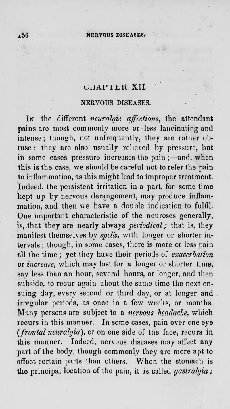 UJtiAJPJLfeiK XII. NERVOUS DISEASES. In the different neuralgic affections, the attendant pains are most commonly more or less lancinating and intense; though, not unfrequently, they are rather ob- tuse : they are also usually relieved by pressure, but in some cases pressure increases the pain;—and, when this is the case, we should be careful not to refer the pain to inflammation, as this might lead to improper treatment. Indeed, the persistent irritation in a part, for some time kept up by nervous derangement, may produce inflam- mation, and then we have a double indication to fulfil. One important characteristic of the neuroses generally, is, that they are nearly always periodical; that is, they manifest themselves by spells, with longer or shorter in- tervals ; though, in some cases, there is more or less pain all the time ; yet they have their periods of exacerbation or increase, which may last for a longer or shorter time, say less than an hour, several hours, or longer, and then subside, to recur again about the same time the next en- suing day, every second or third day, or at longer and irregular periods, as once in a few weeks, or months. Many persons are subject to a nervous headache, which recurs in this manner. In some cases, pain over one eye (frontal neuralgia), or on one side of the face, recurs in this manner. Indeed, nervous diseases may affect any part of the body, though commonly they are more apt to affect certain parts than others. When the stomach is the principal location of the pain, it is called gaslralgia;
