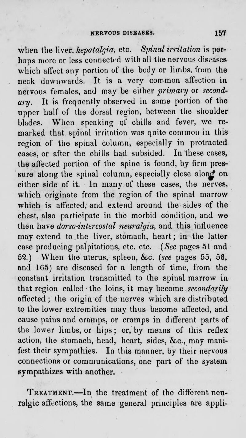 when the liver, hepatalgia, etc. Spinal irritation is per- haps more or less connected with all the nervous diseases which affect any portion of the body or limbs, from the neck downwards. It is a very common affection in nervous females, and may be either primary or second- ary. It is frequently observed in some portion of the upper half of the dorsal region, between the shoulder blades. When speaking of chills and fever, we re- marked that spinal irritation was quite common in this region of the spinal column, especially in protracted cases, or after the chills had subsided. In these cases, the affected portion of the spine is found, by firm pres- sure along the spinal column, especially close alon^ on either side of it. In many of these cases, the nerves, which originate from the region of the spinal marrow which is affected, and extend around the sides of the chest, also participate in the morbid condition, and we then have dorso-intercostal neuralgia, and this influence may extend to the liver, stomach, heart; in the latter case producing palpitations, etc. etc. (See pages 51 and 52.) When the uterus, spleen, &c. (see pages 55, 56, and 165) are diseased for a length of time, from the constant irritation transmitted to the spinal marrow in that region called ■ the loins, it may become secondarily affected ; the origin of the nerves which are distributed to the lower extremities may thus become affected, and cause pains and cramps, or cramps in different parts of the lower limbs, or hips; or, by means of this reflex action, the stomach, head, heart, sides, &c, may mani- fest their sympathies. In this manner, by their nervous connections or communications, one part of the system sympathizes with another. Treatment.—In the treatment of the different neu- ralgic affections, the same general principles are appli-