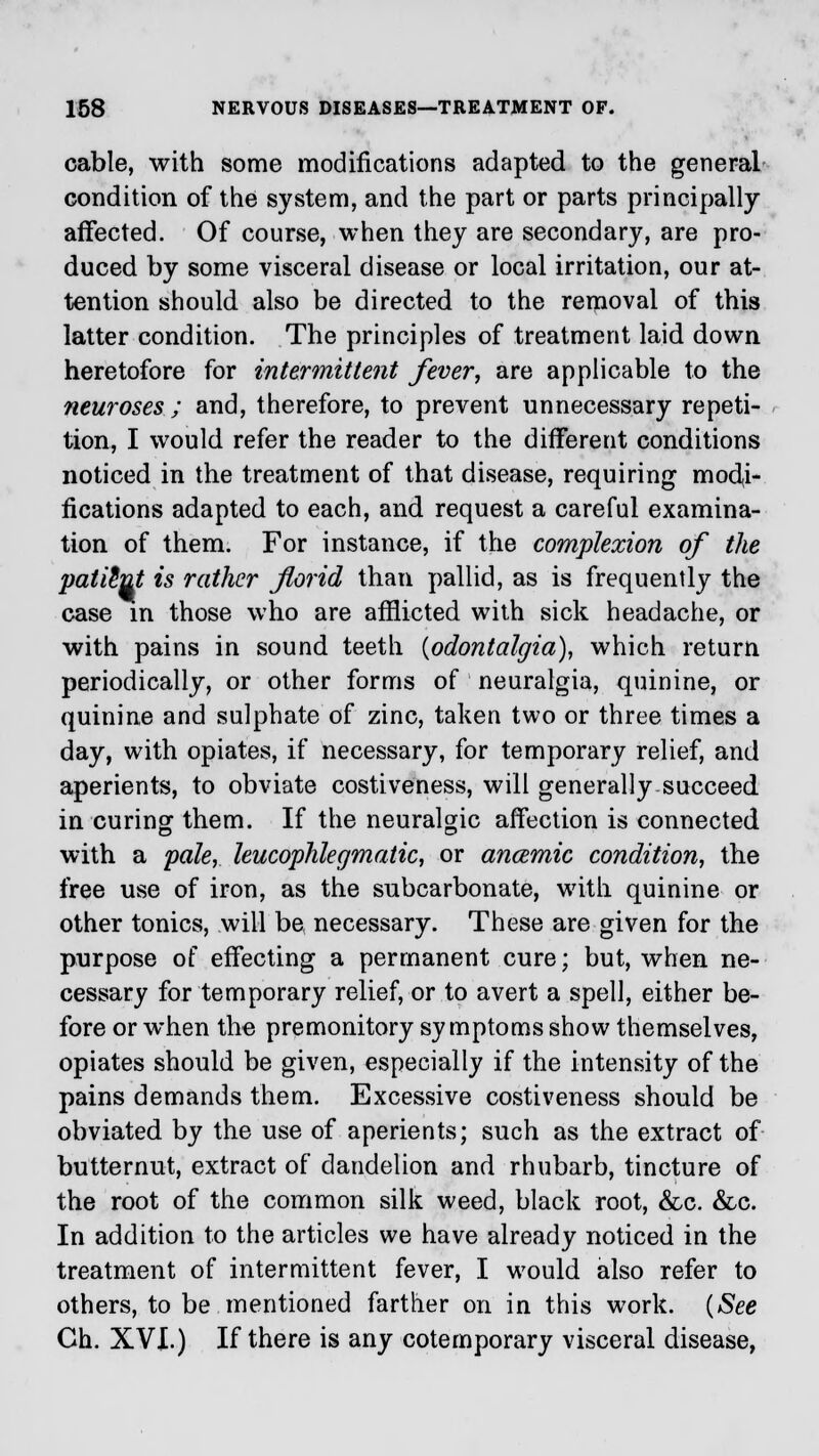 cable, with some modifications adapted to the general condition of the system, and the part or parts principally affected. Of course, when they are secondary, are pro- duced by some visceral disease or local irritation, our at- tention should also be directed to the removal of this latter condition. The principles of treatment laid down heretofore for intermittent fiver, are applicable to the neuroses ; and, therefore, to prevent unnecessary repeti- tion, I would refer the reader to the different conditions noticed in the treatment of that disease, requiring modi- fications adapted to each, and request a careful examina- tion of them. For instance, if the complexion of the patient is rather florid than pallid, as is frequently the case in those who are afflicted with sick headache, or with pains in sound teeth {odontalgia), which return periodically, or other forms of neuralgia, quinine, or quinine and sulphate of zinc, taken two or three times a day, with opiates, if necessary, for temporary relief, and aperients, to obviate costiveness, will generally succeed in curing them. If the neuralgic affection is connected with a pale, leucophlegmatic, or anaemic condition, the free use of iron, as the subcarbonate, with quinine or other tonics, will be necessary. These are given for the purpose of effecting a permanent cure; but, when ne- cessary for temporary relief, or to avert a spell, either be- fore or when the premonitory symptoms show themselves, opiates should be given, especially if the intensity of the pains demands them. Excessive costiveness should be obviated by the use of aperients; such as the extract of butternut, extract of dandelion and rhubarb, tincture of the root of the common silk weed, black root, &c. &c. In addition to the articles we have already noticed in the treatment of intermittent fever, I would also refer to others, to be mentioned farther on in this work. (See Ch. XVI.) If there is any cotemporary visceral disease,