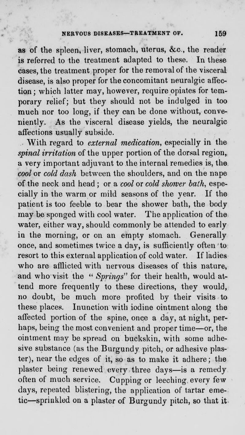 as of the spleen, liver, stomach, uterus, &c, the reader is referred to the treatment adapted to these. In these cases, the treatment proper for the removal of the visceral disease, is also proper for the concomitant neuralgic affec- tion; which latter may, however, require opiates for tem- porary relief; but they should not be indulged in too much nor too long, if they can be done without, conve- niently. As the visceral disease yields, the neuralgic affections usually subside. With regard to external medication, especially in the spinal irritation of the upper portion of the dorsal region, a very important adjuvant to the internal remedies is, the cool or cold dash between the shoulders, and on the nape of the neck and head; or a cool or cold shower bath, espe- cially in the warm or mild seasons of the year. If the patient is too feeble to bear the shower bath, the body may be sponged with cool water. The application of the water, either way, should commonly be attended to early in the morning, or on an empty stomach. Generally once, and sometimes twice a day, is sufficiently often to resort to this external application of cold water. If ladies who are afflicted with nervous diseases of this nature, and who visit the  Springs for their health, would at- tend more frequently to these directions, they would, no doubt, be much more profited by their visits to these places. Inunction with iodine ointment along the affected portion of the spine, once a day, at night, per- haps, being the most convenient and proper time—or, the ointment may be spread on buckskin, with some adhe- sive substance (as the Burgundy pitch, or adhesive plas- ter), near the edges of it, so as to make it adhere; the plaster being renewed every three days—is a remedy often of much service. Cupping or leeching, every few days, repeated blistering, the application of tartar eme- tic—sprinkled on a plaster of Burgundy pitch, so that it
