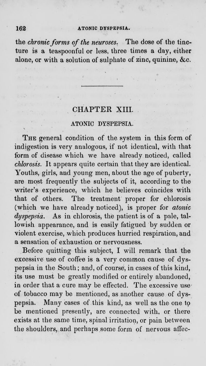 the chronic forms of the neuroses. The dose of the tinc- ture is a teaspoonful or less, three times a day, either alone, or with a solution of sulphate of zinc, quinine, &c. CHAPTER XIII. ATONIC DYSPEPSIA. The general condition of the system in this form of indigestion is very analogous, if not identical, with that form of disease which we have already noticed, called chlorosis. It appears quite certain that they are identical. Youths, girls, and young men, about the age of puberty, are most frequently the subjects of it, according to the writer's experience, which he believes coincides with that of others. The treatment proper for chlorosis (which we have already noticed), is proper for atonic dyspepsia. As in chlorosis, the patient is of a pale, tal- lowish appearance, and is easily fatigued by sudden or violent exercise, which produces hurried respiration, and a sensation of exhaustion or nervousness. Before quitting this subject, I will remark that the excessive use of coffee is a very common cause of dys- pepsia in the South; and, of course, in cases of this kind, its use must be greatly modified or entirely abandoned, in order that a cure may be effected. The excessive use of tobacco may be mentioned, as another cause of dys- pepsia. Many cases of this kind, as well as the one to be mentioned presently, are connected wTith, or there exists at the same time, spinal irritation, or pain between the shoulders, and perhaps some form of nervous affec-