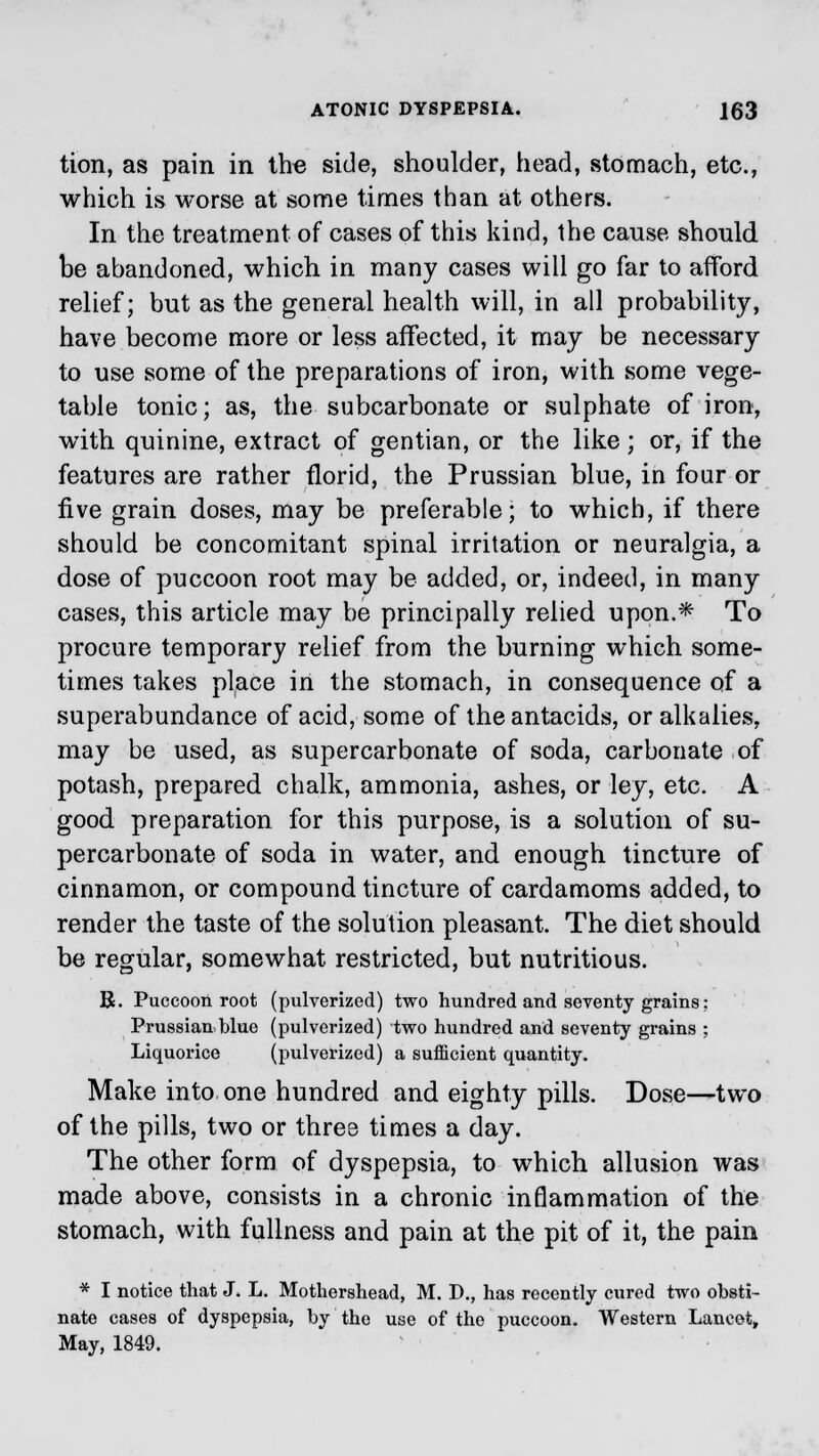 tion, as pain in the side, shoulder, head, stomach, etc., which is worse at some times than at others. In the treatment of cases of this kind, the cause should be abandoned, which in many cases will go far to afford relief; but as the general health will, in all probability, have become more or less affected, it may be necessary to use some of the preparations of iron, with some vege- table tonic; as, the subcarbonate or sulphate of iron, with quinine, extract of gentian, or the like ; or, if the features are rather florid, the Prussian blue, in four or five grain doses, may be preferable; to which, if there should be concomitant spinal irritation or neuralgia, a dose of puccoon root may be added, or, indeed, in many cases, this article may be principally relied upon.* To procure temporary relief from the burning which some- times takes place in the stomach, in consequence of a superabundance of acid, some of the antacids, or alkalies, may be used, as supercarbonate of soda, carbonate of potash, prepared chalk, ammonia, ashes, or ley, etc. A good preparation for this purpose, is a solution of su- percarbonate of soda in water, and enough tincture of cinnamon, or compound tincture of cardamoms added, to render the taste of the solution pleasant. The diet should be regular, somewhat restricted, but nutritious. R. Puccoon root (pulverized) two hundred and seventy grains; Prussian blue (pulverized) two hundred and seventy grains ; Liquorice (pulverized) a sufficient quantity. Make into one hundred and eighty pills. Dose—two of the pills, two or three times a day. The other form of dyspepsia, to which allusion was made above, consists in a chronic inflammation of the stomach, with fullness and pain at the pit of it, the pain * I notice that J. L. Mothershead, M. D., has recently cured two obsti- nate cases of dyspepsia, by the use of the puccoon. Western Lancet, May, 1849.