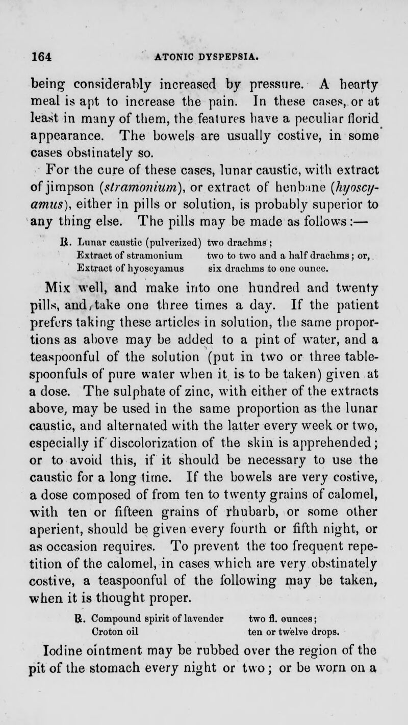 being considerably increased by pressure. A hearty meal is apt to increase the pain. In these cases, or at least in many of them, the features have a peculiar florid appearance. The bowels are usually costive, in some cases obstinately so. For the cure of these cases, lunar caustic, with extract of jimpson {stramonium), or extract of henbane {hijoscy- amics), either in pills or solution, is probably superior to any thing else. The pills may be made as follows :— R. Lunar caustic (pulverized) two drachms ; Extract of stramonium two to two and a half drachms; or, Extract of hyoscyamus six drachms to one ounce. Mix well, and make into one hundred and twenty pills, and,take one three times a day. If the patient prefers taking these articles in solution, the same propor- tions as above may be added to a pint of water, and a teaspoonful of the solution (put in twTo or three table- spoonfuls of pure water when it is to be taken) given at a dose. The sulphate of zinc, with either of the extracts above, may be used in the same proportion as the lunar caustic, and alternated with the latter every week or two, especially if discolorization of the skin is apprehended; or to avoid this, if it should be necessary to use the caustic for a long time. If the bowels are very costive, a dose composed of from ten to twenty grains of calomel, with ten or fifteen grains of rhubarb, or some other aperient, should be given every fourth or fifth night, or as occasion requires. To prevent the too frequent repe- tition of the calomel, in cases wThich are very obstinately costive, a teaspoonful of the following may be taken, when it is thought proper. R. Compound spirit of lavender two fl. ounces; Croton oil ten or twelve drops. Iodine ointment may be rubbed over the region of the pit of the stomach every night or two; or be worn on a