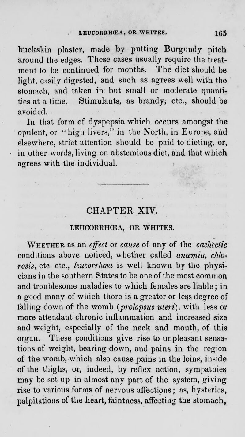 buckskin plaster, made by putting Burgundy pitch around the edges. These cases usually require the treat- ment to be continued for months. The diet should be light, easily digested, and such as agrees well with the stomach, and taken in but small or moderate quanti- ties at a time. Stimulants, as brandy, etc., should be avoided. In that form of dyspepsia which occurs amongst the opulent, or high livers, in the North, in Europe, and elsewhere, strict attention should be paid to dieting, or, in other words, living on abstemious diet, and that which agrees with the individual. CHAPTER XIV. LEUCORRIKEA, OR WHITES. Whether as an effect or cause of any of the cachectic conditions above noticed, whether called ancemia, chlo- rosis, etc etc., leucorrhcea is well known by the physi- cians in the southern States to be one of the most common and troublesome maladies to which females are liable; in a good many of which there is a greater or less degree of falling down of the womb {prolapsus uteri), with less or more attendant chronic inflammation and increased size and weight, especially of the neck and mouth, of this organ. These conditions give rise to unpleasant sensa- tions of weight, bearing down, and pains in the region of the womb, which also cause pains in the loins, inside of the thighs, or, indeed, by reflex action, sympathies may be set up in almost any part of the system, giving rise to various forms of nervous affections; as, hysterics, palpitations of the heart, faintness, affecting the stomach,