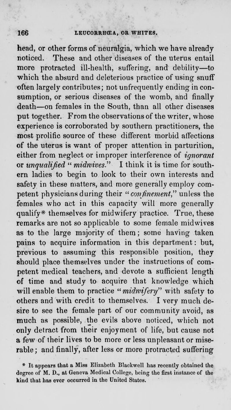 head, or other forms of neuralgia, which we have already noticed. These and other diseases of the uterus entail more protracted ill-health, suffering, and debility—to which the absurd and deleterious practice of using snuff often largely contributes; not unfrequently ending in con- sumption, or serious diseases of the womb, and finally death—on females in the South, than all other diseases put together. From the observations of the writer, whose experience is corroborated by southern practitioners, the most prolific source of these different morbid affections of the uterus is want of proper attention in parturition, either from neglect or improper interference of ignorant or unqualified  midwives. I think it is time for south- ern ladies to begin to look to their own interests and safety in these matters, and more generally employ com- petent physicians during their confinement unless the females who act in this capacity will more generally qualify* themselves for midwifery practice. True, these remarks are not so applicable to some female midwives as to the large majority of them; some having taken pains to acquire information in this department: but, previous to assuming this responsible position, they should place themselves under the instructions of com- petent medical teachers, and devote a sufficient length of time and study to acquire that knowledge which will enable them to practice  midwifery with safety to others and with credit to themselves. I very much de- sire to see the female part of our community avoid, as much as possible, the evils above noticed, which not only detract from their enjoyment of life, but cause not a few of their lives to be more or less unpleasant or mise- rable ; and finally, after less or more protracted suffering * It appears that a Miss Elizabeth Blackwoll has recently obtained the degree of M. D., at Geneva Medical College, being the first instance of the kind that has ever occurred in the United States.