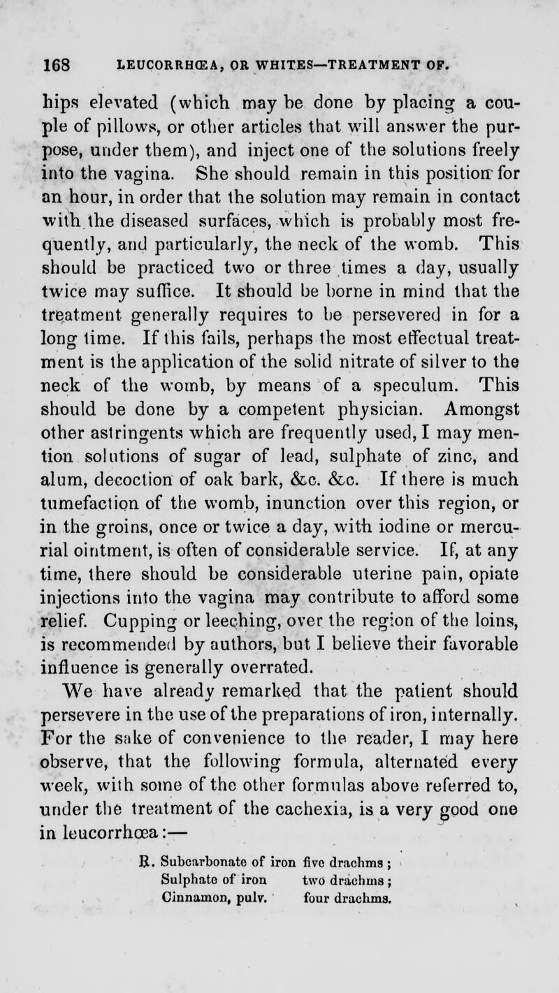 hips elevated (which may be done by placing- a cou- ple of pillows, or other articles that will answer the pur- pose, under them), and inject one of the solutions freely into the vagina. She should remain in this position-for an hour, in order that the solution may remain in contact with the diseased surfaces, which is probably most fre- quently, and particularly, the neck of the womb. This should be practiced two or three times a day, usually twice may suffice. It should be borne in mind that the treatment generally requires to be persevered in for a long lime. If this fails, perhaps the most effectual treat- ment is the application of the solid nitrate of silver to the neck of the womb, by means of a speculum. This should be done by a competent physician. Amongst other astringents which are frequently used, I may men- tion solutions of sugar of lead, sulphate of zinc, and alum, decoction of oak bark, &c. &c. If there is much tumefaction of the womb, inunction over this region, or in the groins, once or twice a day, with iodine or mercu- rial ointment, is often of considerable service. If, at any time, there should be considerable uterine pain, opiate injections into the vagina may contribute to afford some relief. Cupping or leeching, over the region of the loins, is recommended by authors, but I believe their favorable influence is generally overrated. We have already remarked that the patient should persevere in the use of the preparations of iron, internally. For the sake of convenience to the reader, I may here observe, that the following formula, alternated every week, with some of the other formulas above referred to, under the treatment of the cachexia, is a very good one in leucorrhcea:— R. Subcarbonate of iron five drachms ; Sulphate of iron two drachms ; Cinnamon, pulv. four drachms.
