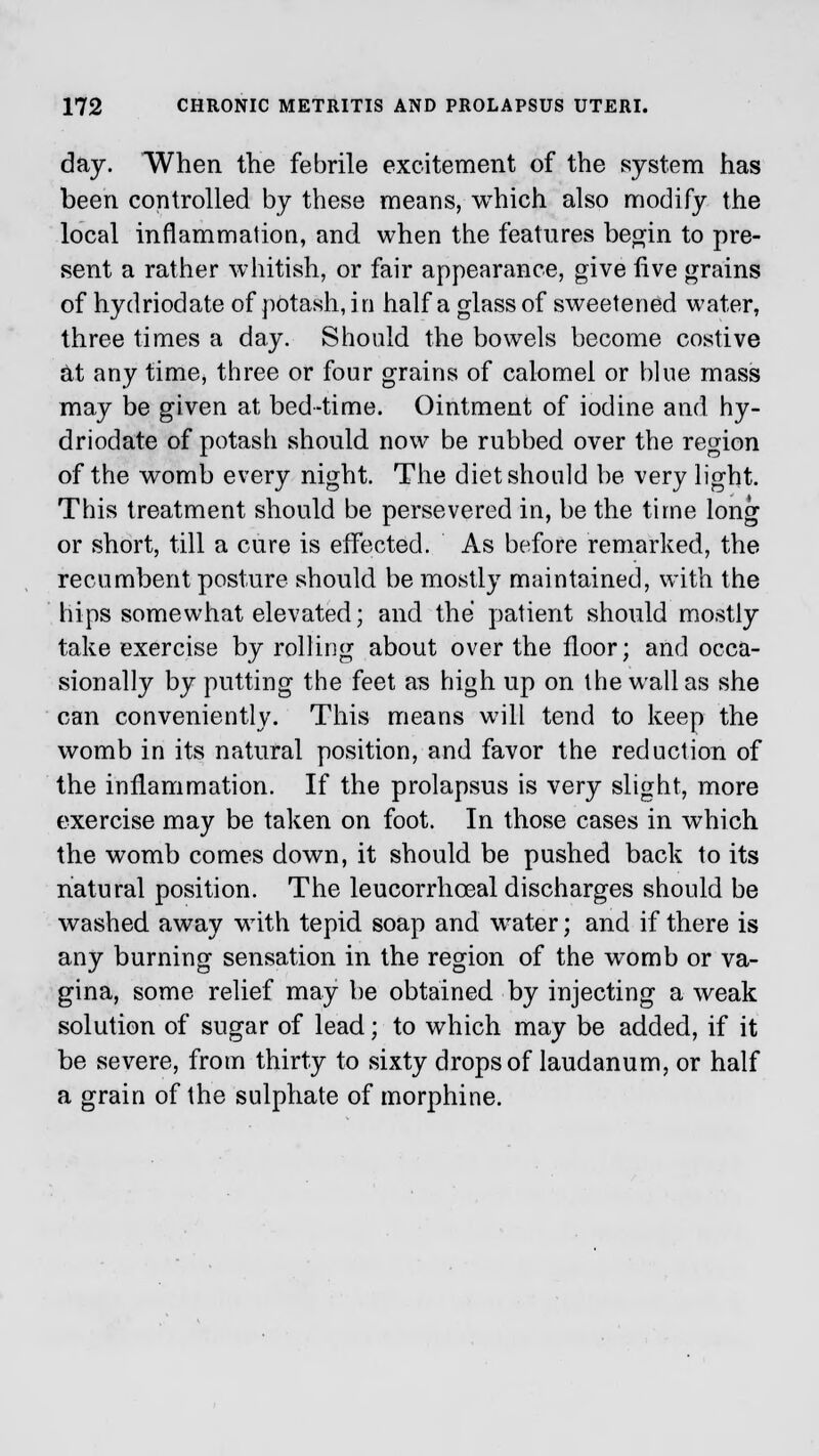 day. When the febrile excitement of the system has been controlled by these means, which also modify the local inflammation, and when the features begin to pre- sent a rather whitish, or fair appearance, give live grains of hydriodate of potash, i n half a glass of sweetened water, three times a day. Should the bowels become costive at any time, three or four grains of calomel or blue mass may be given at bed-time. Ointment of iodine and hy- driodate of potash should now be rubbed over the region of the womb every night. The diet should be very light. This treatment should be persevered in, be the time long or short, till a cure is effected. As before remarked, the recumbent posture should be mostly maintained, with the hips somewhat elevated; and the patient should mostly take exercise by rolling about over the floor; and occa- sionally by putting the feet as high up on the wallas she can conveniently. This means will tend to keep the womb in its natural position, and favor the reduction of the inflammation. If the prolapsus is very slight, more exercise may be taken on foot. In those cases in which the womb comes down, it should be pushed back to its natural position. The leucorrhceal discharges should be washed away with tepid soap and wrater; and if there is any burning sensation in the region of the womb or va- gina, some relief may be obtained by injecting a weak solution of sugar of lead; to which may be added, if it be severe, from thirty to sixty drops of laudanum, or half a grain of the sulphate of morphine.