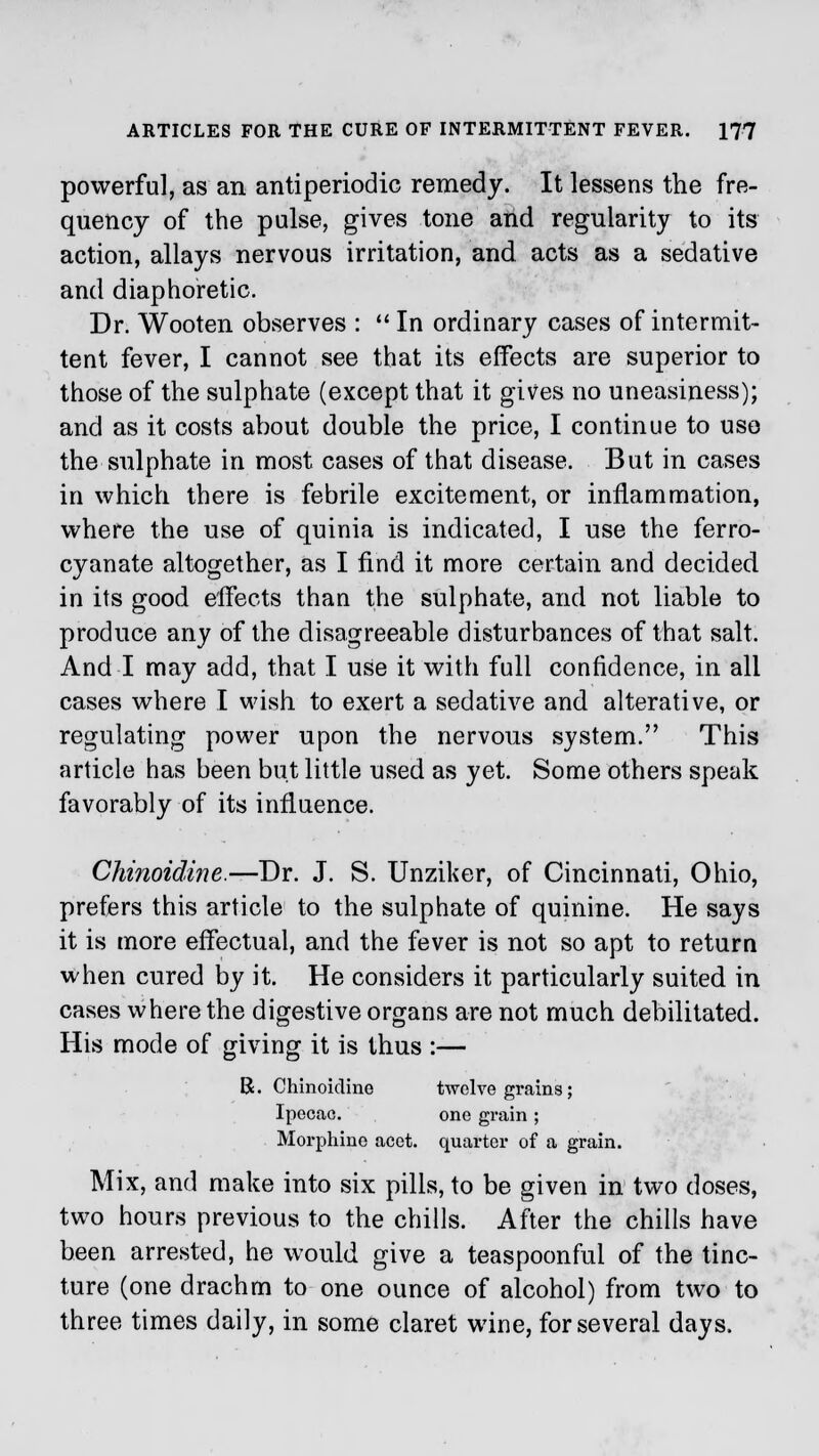 powerful, as an antiperiodio remedy. It lessens the fre- quency of the pulse, gives tone and regularity to its action, allays nervous irritation, and acts as a sedative and diaphoretic. Dr. Wooten observes :  In ordinary cases of intermit- tent fever, I cannot see that its effects are superior to those of the sulphate (except that it gives no uneasiness); and as it costs about double the price, I continue to use the sulphate in most cases of that disease. But in cases in which there is febrile excitement, or inflammation, where the use of quinia is indicated, I use the ferro- cyanate altogether, as I find it more certain and decided in its good effects than the sulphate, and not liable to produce any of the disagreeable disturbances of that salt. And I may add, that I use it with full confidence, in all cases where I wish to exert a sedative and alterative, or regulating power upon the nervous system. This article has been but little used as yet. Some others speak favorably of its influence. Chinoidine.—Dr. J. S. Unziker, of Cincinnati, Ohio, prefers this article to the sulphate of quinine. He says it is more effectual, and the fever is not so apt to return when cured by it. He considers it particularly suited in cases where the digestive organs are not much debilitated. His mode of giving it is thus :— R. Chinoidine twelve grains; Ipecac. one grain ; Morphine acet. quarter of a grain. Mix, and make into six pills, to be given in two doses, two hours previous to the chills. After the chills have been arrested, he would give a teaspoonful of the tinc- ture (one drachm to one ounce of alcohol) from two to three times daily, in some claret wine, for several days.