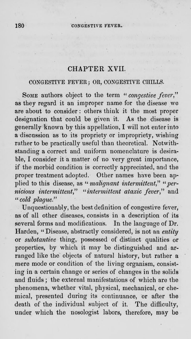 CHAPTER XVII. CONGESTIVE FEVER; OR, CONGESTIVE CHILLS. Some authors object to the term  congestive fever as they regard it an improper name for the disease we are about to consider: others think it the most proper designation that could be given it. As the disease is generally known by this appellation, I will not enter into a discussion as to its propriety or impropriety, wishing rather to be practically useful than theoretical. Notwith- standing a correct and uniform nomenclature is desira- ble, I consider it a matter of no very great importance, if the morbid condition is correctly appreciated, and the proper treatment adopted. Other names have been ap- plied to this disease, as umalignant intermittent per- nicious intermittent intermittent ataxic fever and  cold plague. Unquestionably, the best definition of congestive fever, as of all other diseases, consists in a description of its several forms and modifications. In the language of Dr. Harden, Disease, abstractly considered, is not an entity or substantive thing, possessed of distinct qualities or properties, by which it may be distinguished and ar- ranged like the objects of natural history, but rather a mere mode or condition of the living organism, consist- ing in a certain change or series of changes in the solids and fluids; the external manifestations of which are the phenomena, whether vital, physical, mechanical, or che- mical, presented during its continuance, or after the death of the individual subject of it. The difficulty, under which the nosologist labors, therefore, may be