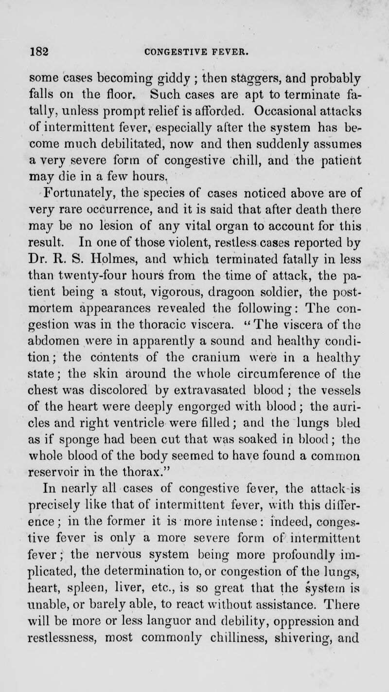 some cases becoming giddy ; then staggers, and probably falls on the floor. Such cases are apt to terminate fa- tally, unless prompt relief is afforded. Occasional attacks of intermittent fever, especially after the system has be- come much debilitated, now and then suddenly assumes a very severe form of congestive chill, and the patient may die in a few hours. Fortunately, the species of cases noticed above are of very rare occurrence, and it is said that after death there may be no lesion of any vital organ to account for this result. In one of those violent, restless cases reported by Dr. R. S. Holmes, and which terminated fatally in less than twenty-four hours from the time of attack, the pa- tient being a stout, vigorous, dragoon soldier, the post- mortem appearances revealed the following: The con- gestion wTas in the thoracic viscera.  The viscera of the abdomen were in apparently a sound and healthy condi- tion ; the contents of the cranium were in a healthy state; the skin around the whole circumference of the chest was discolored by extravasated blood ; the vessels of the heart were deeply engorged with blood; the auri- cles and right ventricle were filled; and the lungs bled as if sponge had been cut that was soaked in blood; the whole blood of the body seemed to have found a common reservoir in the thorax. In nearly all cases of congestive fever, the attack-is precisely like that of intermittent fever, with this differ- ence; in the former it is more intense: indeed, conges- tive fever is only a more severe form of intermittent fever; the nervous system being more profoundly im- plicated, the determination to, or congestion of the lungs, heart, spleen, liver, etc., is so great that the system is unable, or barely able, to react without assistance. There will be more or less languor and debility, oppression and restlessness, most commonly chilliness, shivering, and