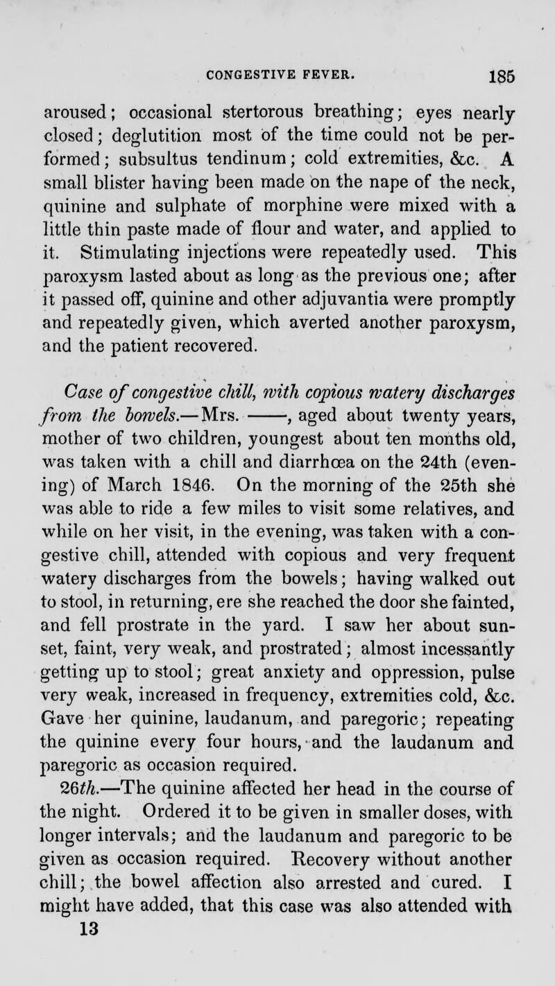 aroused; occasional stertorous breathing; eyes nearly closed; deglutition most of the time could not be per- formed; subsultus tendinum; cold extremities, &c. A small blister having been made on the nape of the neck, quinine and sulphate of morphine were mixed with a little thin paste made of flour and water, and applied to it. Stimulating injections were repeatedly used. This paroxysm lasted about as long as the previous one; after it passed off, quinine and other adjuvantia were promptly and repeatedly given, which averted another paroxysm, and the patient recovered. Case of congestive chill, with copious watery discharges from the bowels.— Mrs. , aged about twenty years, mother of two children, youngest about ten months old, was taken with a chill and diarrhoea on the 24th (even- ing) of March 1846. On the morning of the 25th she was able to ride a few miles to visit some relatives, and while on her visit, in the evening, was taken with a con- gestive chill, attended with copious and very frequent watery discharges from the bowels; having walked out to stool, in returning, ere she reached the door she fainted, and fell prostrate in the yard. I saw her about sun- set, faint, very weak, and prostrated; almost incessantly getting up to stool; great anxiety and oppression, pulse very weak, increased in frequency, extremities cold, &c. Gave her quinine, laudanum, and paregoric; repeating the quinine every four hours, and the laudanum and paregoric as occasion required. 26th.—The quinine affected her head in the course of the night. Ordered it to be given in smaller doses, with longer intervals; and the laudanum and paregoric to be given as occasion required. Recovery without another chill; the bowel affection also arrested and cured. I might have added, that this case was also attended with 13