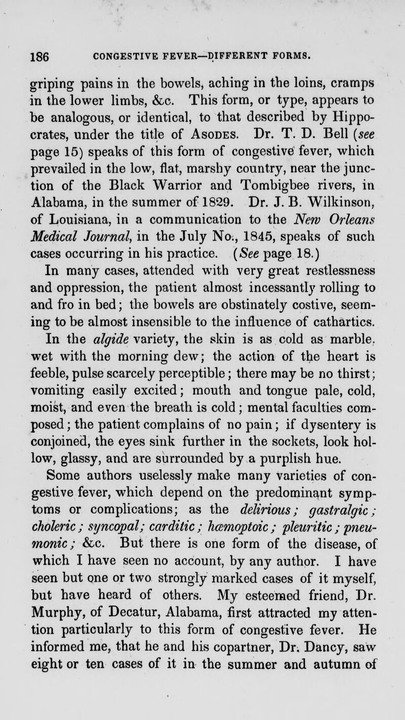 griping pains in the bowels, aching in the loins, cramps in the lower limbs, &c. This form, or type, appears to be analogous, or identical, to that described by Hippo- crates, under the title of Asodes. Dr. T. D. Bell (see page 15) speaks of this form of congestive fever, which prevailed in the low, flat, marshy country, near the junc- tion of the Black Warrior and Tombigbee rivers, in Alabama, in the summer of 1829. Dr. J. B. Wilkinson, of Louisiana, in a communication to the New Orleans Medical Journal, in the July No., 1845, speaks of such cases occurring in his practice. (See page 18.) In many cases, attended with very great restlessness and oppression, the patient almost incessantly rolling to and fro in bed; the bowels are obstinately costive, seem- ing to be almost insensible to the influence of cathartics. In the algide variety, the skin is as cold as marble, wet with the morning dew; the action of the heart is feeble, pulse scarcely perceptible; there may be no thirst; vomiting easily excited; mouth and tongue pale, cold, moist, and even the breath is cold; mental faculties com- posed ; the patient complains of no pain; if dysentery is conjoined, the eyes sink further in the sockets, look hol- low, glassy, and are surrounded by a purplish hue. Some authors uselessly make many varieties of con- gestive fever, which depend on the predominant symp- toms or complications; as the delirious; gastralgic; choleric ; syncopal; carditic ; hamioptoic ; pleuritic ; pneu- monic ; &c. But there is one form of the disease, of which I have seen no account, by any author. I have seen but one or two strongly marked cases of it myself, but have heard of others. My esteemed friend, Dr. Murphy, of Decatur, Alabama, first attracted my atten- tion particularly to this form of congestive fever. He informed me, that he and his copartner, Dr. Dancy, saw eight or ten cases of it in the summer and autumn of