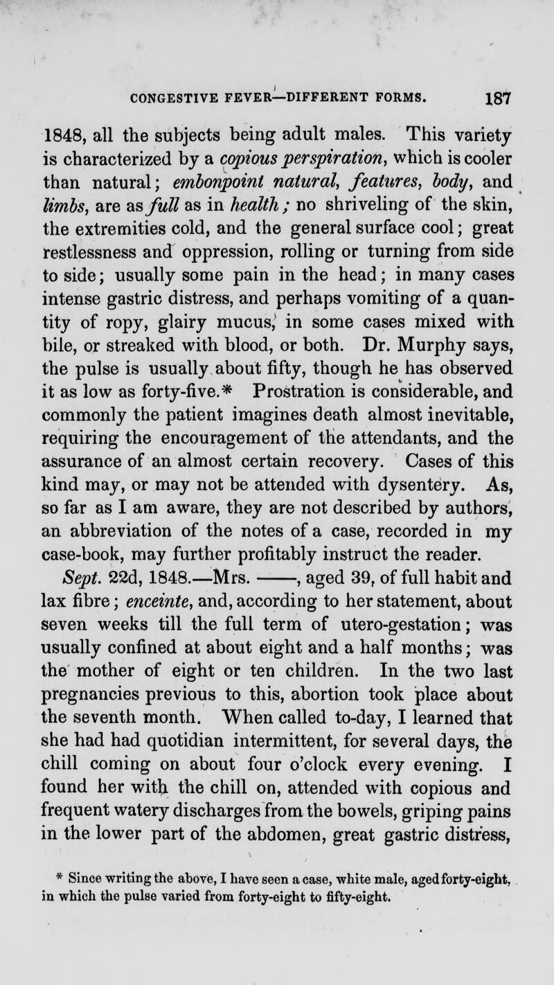 1848, all the subjects being adult males. This variety is characterized by a copious perspiration, which is cooler than natural; embonpoint natural, features, body, and limbs, are as full as in health ; no shriveling of the skin, the extremities cold, and the general surface cool; great restlessness and oppression, rolling or turning from side to side; usually some pain in the head; in many cases intense gastric distress, and perhaps vomiting of a quan- tity of ropy, glairy mucus,1 in some cases mixed with bile, or streaked with blood, or both. Dr. Murphy says, the pulse is usually about fifty, though he has observed it as low as forty-five.* Prostration is considerable, and commonly the patient imagines death almost inevitable, requiring the encouragement of the attendants, and the assurance of an almost certain recovery. Cases of this kind may, or may not be attended with dysentery. As, so far as I am aware, they are not described by authors, an abbreviation of the notes of a case, recorded in my case-book, may further profitably instruct the reader. Sept. 22d, 1848.—Mrs. , aged 39, of full habit and lax fibre; enceinte, and, according to her statement, about seven weeks till the full term of utero-gestation; was usually confined at about eight and a half months; was the mother of eight or ten children. In the two last pregnancies previous to this, abortion took place about the seventh month. When called to-day, I learned that she had had quotidian intermittent, for several days, the chill coming on about four o'clock every evening. I found her with the chill on, attended with copious and frequent watery discharges from the bowels, griping pains in the lower part of the abdomen, great gastric distress, * Since writing the above, I have seen a case, white male, aged forty-eight, in which the pulse varied from forty-eight to fifty-eight.