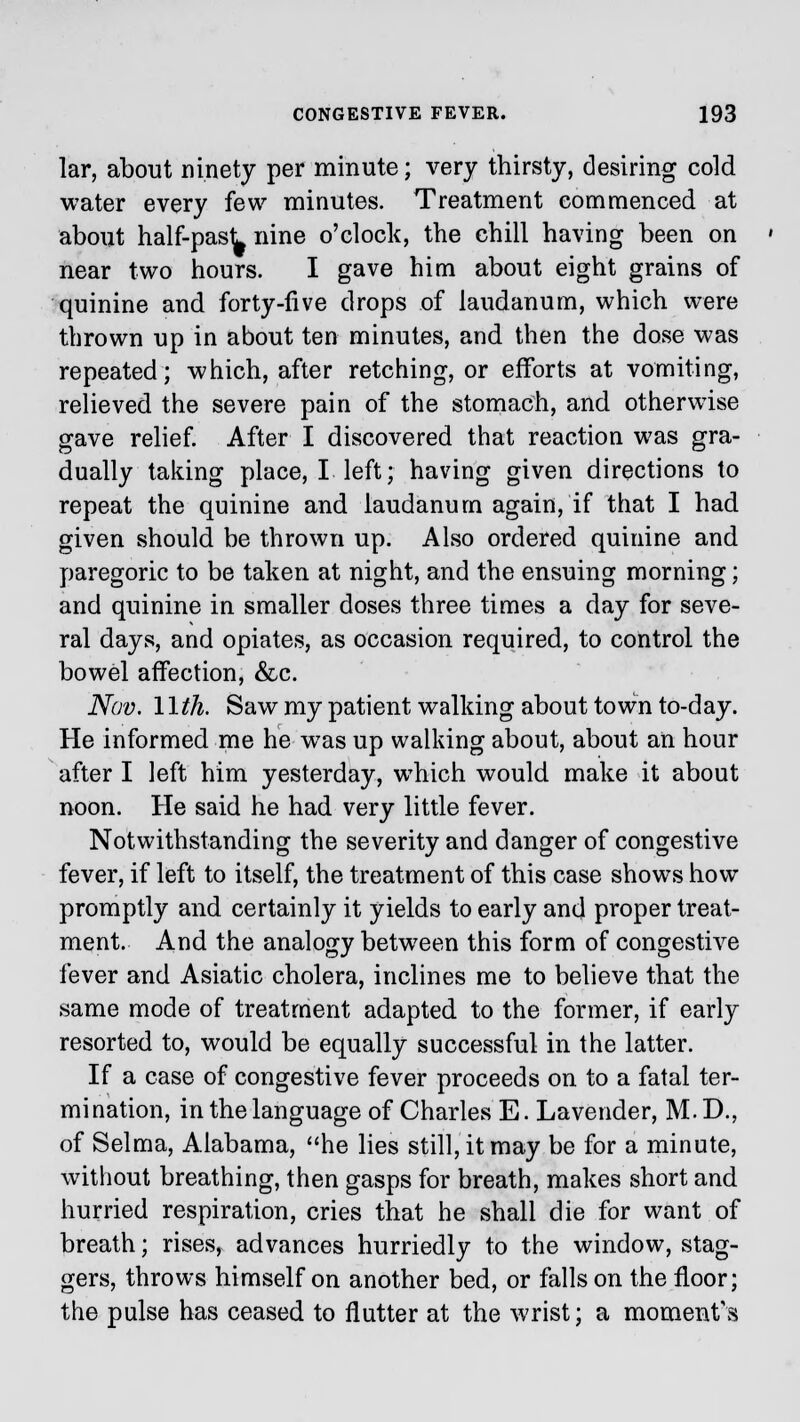 lar, about ninety per minute; very thirsty, desiring cold water every few minutes. Treatment commenced at about half-past nine o'clock, the chill having been on near two hours. I gave him about eight grains of quinine and forty-five drops of laudanum, which were thrown up in about ten minutes, and then the dose was repeated; which, after retching, or efforts at vomiting, relieved the severe pain of the stomach, and otherwise gave relief. After I discovered that reaction was gra- dually taking place, I left; having given directions to repeat the quinine and laudanum again, if that I had given should be thrown up. Also ordered quinine and paregoric to be taken at night, and the ensuing morning; and quinine in smaller doses three times a day for seve- ral days, and opiates, as occasion required, to control the bowel affection, &c. Nov. \\th. Saw my patient walking about town to-day. He informed me he wTas up walking about, about an hour after I left him yesterday, which would make it about noon. He said he had very little fever. Notwithstanding the severity and danger of congestive fever, if left to itself, the treatment of this case shows how promptly and certainly it yields to early and proper treat- ment. And the analogy between this form of congestive fever and Asiatic cholera, inclines me to believe that the same mode of treatment adapted to the former, if early resorted to, would be equally successful in the latter. If a case of congestive fever proceeds on to a fatal ter- mination, in the language of Charles E. Lavender, M.D., of Selma, Alabama, he lies still, it may be for a minute, without breathing, then gasps for breath, makes short and hurried respiration, cries that he shall die for want of breath; rises, advances hurriedly to the window, stag- gers, throws himself on another bed, or falls on the floor; the pulse has ceased to flutter at the wrist; a moment's