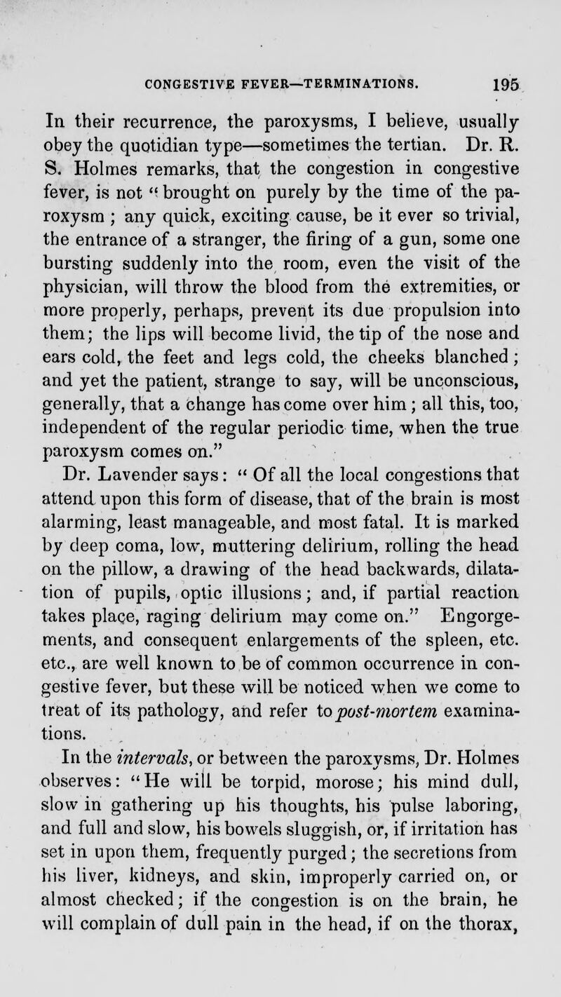 In their recurrence, the paroxysms, I believe, usually obey the quotidian type—sometimes the tertian. Dr. R. S. Holmes remarks, that the congestion in congestive fever, is not  brought on purely by the time of the pa- roxysm ; any quick, exciting cause, be it ever so trivial, the entrance of a stranger, the firing of a gun, some one bursting suddenly into the room, even the visit of the physician, will throw the blood from the extremities, or more properly, perhaps, prevent its due propulsion into them; the lips will become livid, the tip of the nose and ears cold, the feet and legs cold, the cheeks blanched; and yet the patient, strange to say, will be unconscious, generally, that a change has come over him; all this, too, independent of the regular periodic time, when the true paroxysm comes on. Dr. Lavender says:  Of all the local congestions that attend upon this form of disease, that of the brain is most alarming, least manageable, and most fatal. It is marked by deep coma, low, muttering delirium, rolling the head on the pillow, a drawing of the head backwards, dilata- tion of pupils, optic illusions; and, if partial reaction takes place, raging delirium may come on. Engorge- ments, and consequent enlargements of the spleen, etc. etc., are well known to be of common occurrence in con- gestive fever, but these will be noticed when we come to treat of its pathology, and refer to post-mortem examina- tions. In the intervals, or between the paroxysms, Dr. Holmes observes: He will be torpid, morose; his mind dull, slow in gathering up his thoughts, his pulse laboring, and full and slow, his bowels sluggish, or, if irritation has set in upon them, frequently purged; the secretions from his liver, kidneys, and skin, improperly carried on, or almost checked; if the congestion is on the brain, he will complain of dull pain in the head, if on the thorax,