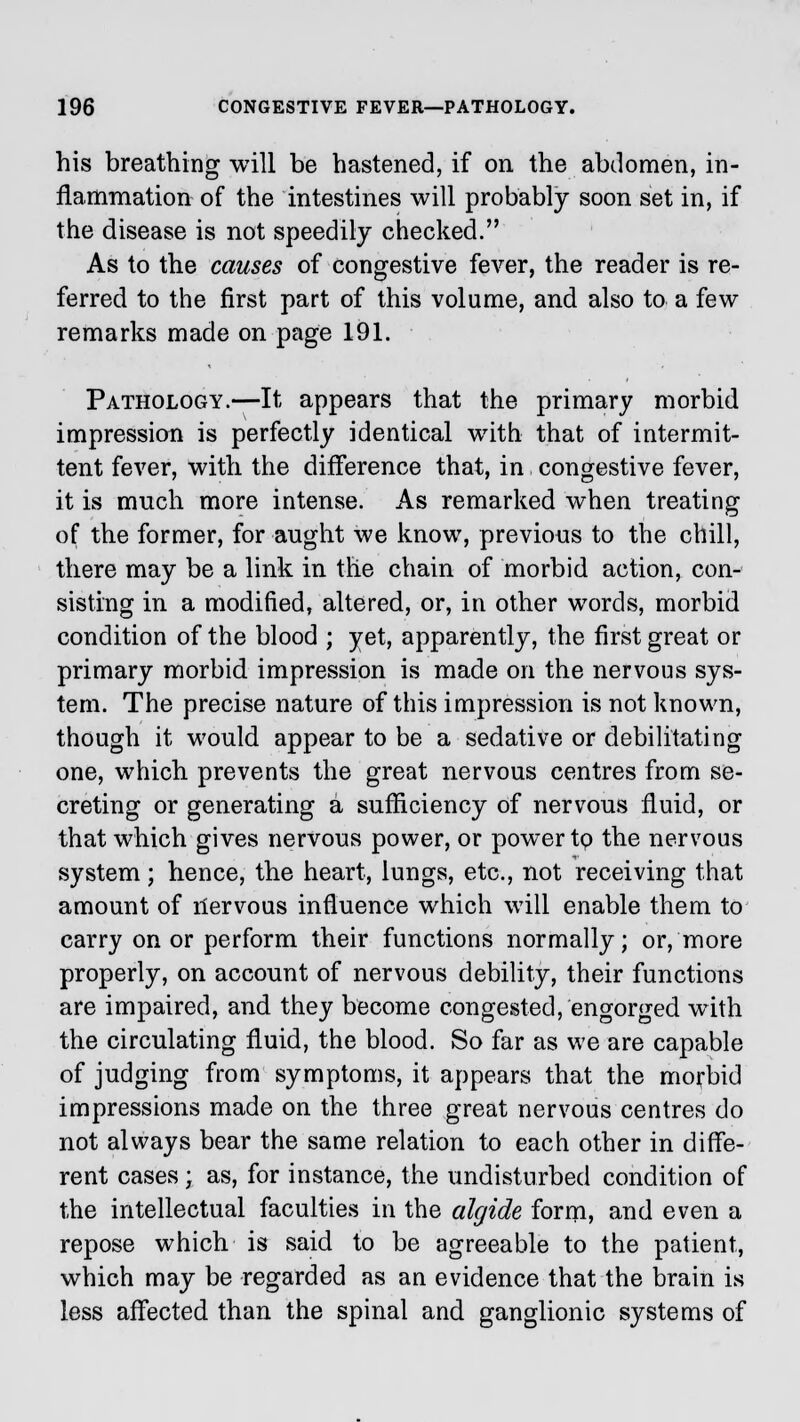 his breathing will be hastened, if on the abdomen, in- flammation of the intestines will probably soon set in, if the disease is not speedily checked. As to the causes of congestive fever, the reader is re- ferred to the first part of this volume, and also to a few remarks made on page 191. Pathology.—It appears that the primary morbid impression is perfectly identical with that of intermit- tent fever, with the difference that, in congestive fever, it is much more intense. As remarked when treating of the former, for aught we know, previous to the chill, there may be a link in the chain of morbid action, con- sisting in a modified, altered, or, in other words, morbid condition of the blood ; yet, apparently, the first great or primary morbid impression is made on the nervous sys- tem. The precise nature of this impression is not known, though it would appear to be a sedative or debilitating one, which prevents the great nervous centres from se- creting or generating a sufficiency of nervous fluid, or that which gives nervous power, or power tp the nervous system; hence, the heart, lungs, etc., not receiving that amount of nervous influence which will enable them to carry on or perform their functions normally; or, more properly, on account of nervous debility, their functions are impaired, and they become congested, engorged with the circulating fluid, the blood. So far as we are capable of judging from symptoms, it appears that the morbid impressions made on the three great nervous centres do not always bear the same relation to each other in diffe- rent cases ; as, for instance, the undisturbed condition of the intellectual faculties in the algide form, and even a repose which is said to be agreeable to the patient, which may be regarded as an evidence that the brain is less affected than the spinal and ganglionic systems of