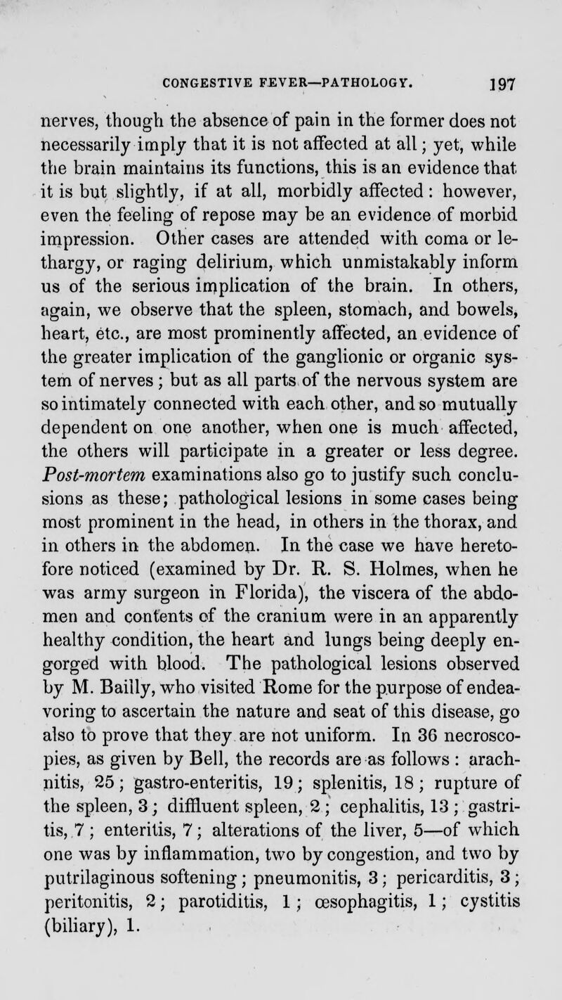 nerves, though the absence of pain in the former does not necessarily imply that it is not affected at all; yet, while the brain maintains its functions, this is an evidence that it is but slightly, if at all, morbidly affected: however, even the feeling of repose may be an evidence of morbid impression. Other cases are attended with coma or le- thargy, or raging delirium, which unmistakably inform us of the serious implication of the brain. In others, again, we observe that the spleen, stomach, and bowels, heart, etc., are most prominently affected, an evidence of the greater implication of the ganglionic or organic sys- tem of nerves ; but as all parts of the nervous system are so intimately connected with each other, and so mutually dependent on one another, when one is much affected, the others will participate in a greater or less degree. Post-mortem examinations also go to justify such conclu- sions as these; pathological lesions in some cases being most prominent in the head, in others in the thorax, and in others in the abdomen. In the case we have hereto- fore noticed (examined by Dr. R. S. Holmes, when he was army surgeon in Florida), the viscera of the abdo- men and contents of the cranium were in an apparently healthy condition, the heart and lungs being deeply en- gorged with blood. The pathological lesions observed by M. Baiily, who visited Rome for the purpose of endea- voring to ascertain the nature and seat of this disease, go also to prove that they are not uniform. In 36 necrosco- pies, as given by Bell, the records are as follows : arach- nitis, 25; gastro-enteritis, 19; splenitis, 18; rupture of the spleen, 3; diffluent spleen, 2 ; cephalitis, 13 ; gastri- tis, 7 ; enteritis, 7; alterations of the liver, 5—of which one was by inflammation, two by congestion, and two by putrilaginous softening; pneumonitis, 3; pericarditis, 3; peritonitis, 2; parotiditis, 1; oesophagitis, 1; cystitis (biliary), 1.