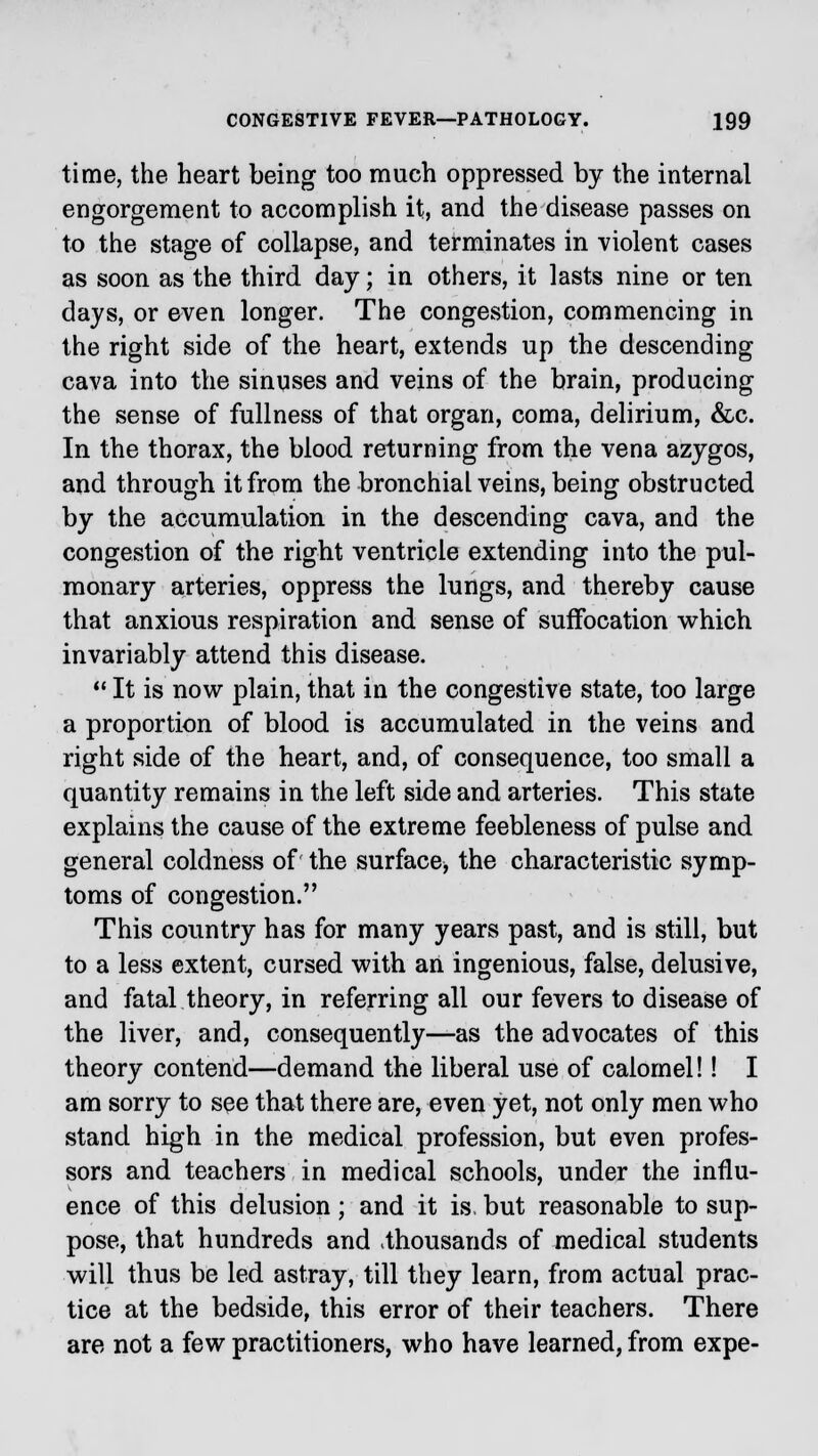 time, the heart being too much oppressed by the internal engorgement to accomplish it, and the disease passes on to the stage of collapse, and terminates in violent cases as soon as the third day; in others, it lasts nine or ten days, or even longer. The congestion, commencing in the right side of the heart, extends up the descending cava into the sinuses and veins of the brain, producing the sense of fullness of that organ, coma, delirium, &c. In the thorax, the blood returning from the vena azygos, and through it from the bronchial veins, being obstructed by the accumulation in the descending cava, and the congestion of the right ventricle extending into the pul- monary arteries, oppress the lungs, and thereby cause that anxious respiration and sense of suffocation which invariably attend this disease.  It is now plain, that in the congestive state, too large a proportion of blood is accumulated in the veins and right side of the heart, and, of consequence, too small a quantity remains in the left side and arteries. This state explains the cause of the extreme feebleness of pulse and general coldness of the surface, the characteristic symp- toms of congestion. This country has for many years past, and is still, but to a less extent, cursed with an ingenious, false, delusive, and fatal theory, in referring all our fevers to disease of the liver, and, consequently—as the advocates of this theory contend—demand the liberal use of calomel!! I am sorry to see that there are, even yet, not only men who stand high in the medical profession, but even profes- sors and teachers in medical schools, under the influ- ence of this delusion; and it is. but reasonable to sup- pose, that hundreds and .thousands of medical students will thus be led astray, till they learn, from actual prac- tice at the bedside, this error of their teachers. There are not a few practitioners, who have learned, from expe-