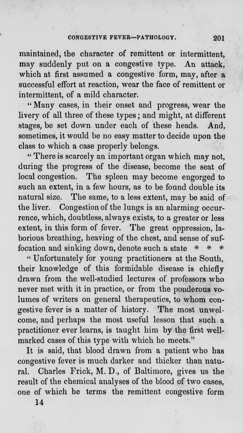 maintained, the character of remittent or intermittent, may suddenly put on a congestive type. An attack, which at first assumed a congestive form, may, after a successful effort at reaction, wear the face of remittent or intermittent, of a mild character.  Many cases, in their onset and progress, wear the livery of all three of these types; and might, at different stages, be set down under each of these heads. And, sometimes, it would be no easy matter to decide upon the class to which a case properly belongs.  There is scarcely an important organ which may not, during the progress of the disease, become the seat of local congestion. The spleen may become engorged to such an extent, in a few hours, as to be found double its natural size. The same, to a less extent, may be said of the liver. Congestion of the lungs is an alarming occur- rence, which, doubtless, always exists, to a greater or less extent, in this form of fever. The great oppression, la- borious breathing, heaving of the chest, and sense of suf- focation and sinking down, denote such a state * * * 41 Unfortunately for young practitioners at the South, their knowledge of this formidable disease is chiefly drawn from the well-studied lectures of professors who never met with it in practice, or from the ponderous vo- lumes of writers on general therapeutics, to whom con- gestive fever is a matter of history. The most unwel- come, and perhaps the most useful lesson that such a practitioner ever learns, is taught him by the first well- marked cases of this type with which he meets. It is said, that blood drawn from a patient who has congestive fever is much darker and thicker than natu- ral. Charles Frick, M.D., of Baltimore, gives us the result of the chemical analyses of the blood of two cases, one of which he terms the remittent congestive form 14
