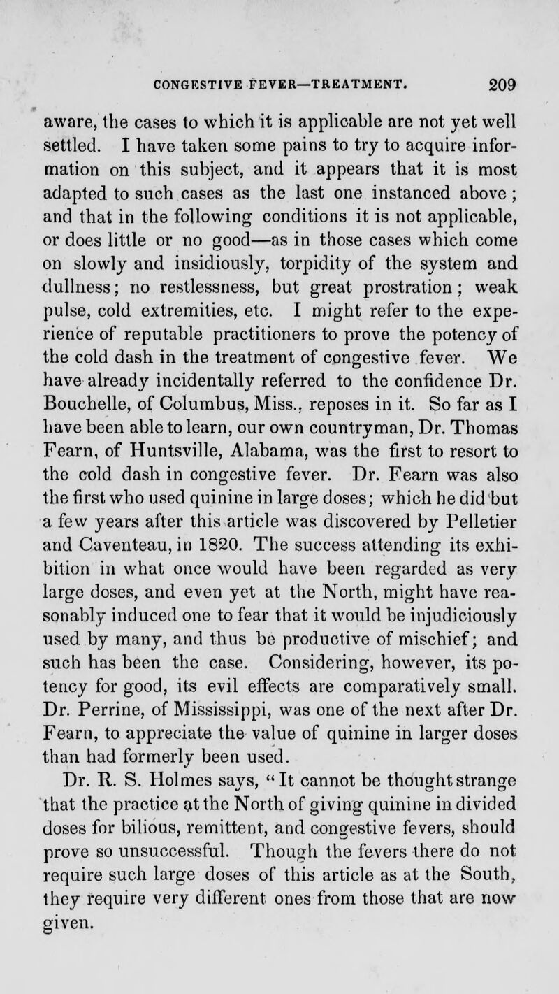 aware, the cases to which it is applicable are not yet well settled. I have taken some pains to try to acquire infor- mation on this subject, and it appears that it is most adapted to such cases as the last one instanced above; and that in the following conditions it is not applicable, or does little or no good—as in those cases which come on slowly and insidiously, torpidity of the system and dullness; no restlessness, but great prostration; weak pulse, cold extremities, etc. I might refer to the expe- rience of reputable practitioners to prove the potency of the cold dash in the treatment of congestive fever. We have already incidentally referred to the confidence Dr. Bouchelle, of Columbus, Miss., reposes in it. So far as I have been able to learn, our own countryman, Dr. Thomas Fearn, of Huntsville, Alabama, was the first to resort to the cold dash in congestive fever. Dr. Fearn was also the first who used quinine in large doses; which he did but a few years after this article was discovered by Pelletier and Caventeau, in 1820. The success attending its exhi- bition in what once would have been regarded as very large doses, and even yet at the North, might have rea- sonably induced one to fear that it would be injudiciously used by many, and thus be productive of mischief; and such has been the case. Considering, however, its po- tency for good, its evil effects are comparatively small. Dr. Perrine, of Mississippi, was one of the next after Dr. Fearn, to appreciate the value of quinine in larger doses than had formerly been used. Dr. R. S. Holmes says, It cannot be thought strange that the practice at the North of giving quinine in divided doses for bilious, remittent, and congestive fevers, should prove so unsuccessful. Though the fevers there do not require such large doses of this article as at the South, they require very different ones from those that are now given.