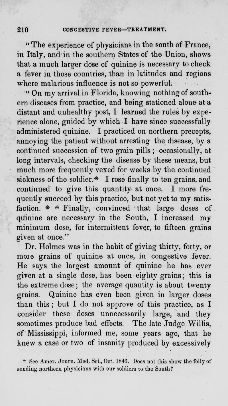  The experience of physicians in the south of France, in Italy, and in the southern States of the Union, shows that a much larger dose of quinine is necessary to check a fever in those countries, than in latitudes and regions where malarious influence is not so powerful.  On my arrival in Florida, knowing nothing of south- ern diseases from practice, and being stationed alone at a distant and unhealthy post, I learned the rules by expe- rience alone, guided by which I have since successfully administered quinine. I practiced on northern precepts, annoying the patient without arresting the disease, by a continued succession of two grain pills; occasionally, at long intervals, checking the disease by these means, but much more frequently vexed for weeks by the continued sickness of the soldier.* I rose finally to ten grains, and continued to give this quantity at once. I more fre- quently succeed by this practice, but not yet to my satis- faction. * * Finally, convinced that large doses of quinine are necessary in the South, I increased my minimum dose, for intermittent fever, to fifteen grains given at once. Dr. Holmes was in the habit of giving thirty, forty, or more grains of quinine at once, in congestive fever. He says the largest amount of quinine he has ever given at a single dose, has been eighty grains; this is the extreme dose; the average quantity is about twenty grains. Quinine has even been given in larger doses than this; but I do not approve of this practice, as I consider these doses unnecessarily large, and they sometimes produce bad effects. The late Judge Willis, of Mississippi, informed me, some years ago, that he knew a case or two of insanity produced by excessively * See Amer. Journ. Med. Sci., Oct. 1846. Does not this show the folly of sending northern physicians with our soldiers to the South?