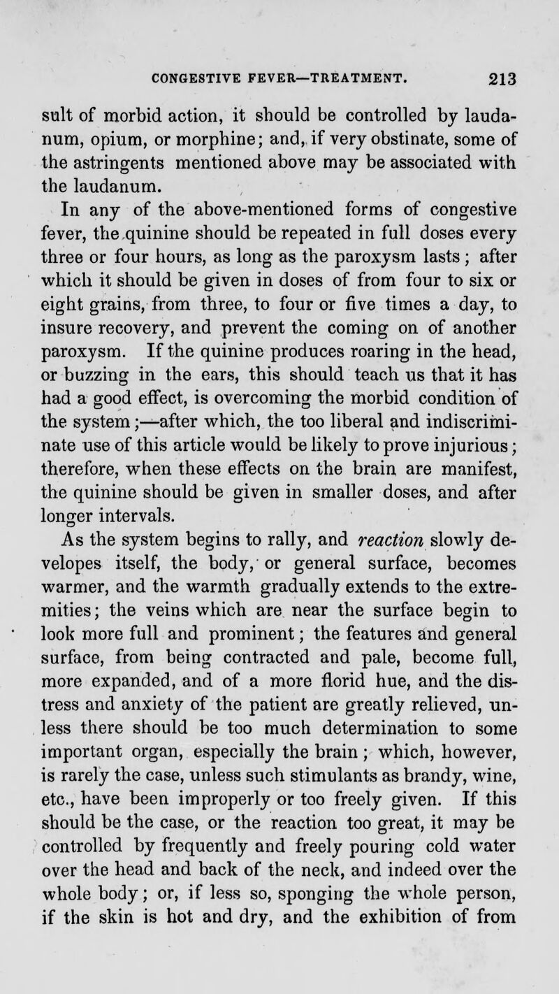 suit of morbid action, it should be controlled by lauda- num, opium, or morphine; and, if very obstinate, some of the astringents mentioned above may be associated with the laudanum. In any of the above-mentioned forms of congestive fever, the quinine should be repeated in full doses every three or four hours, as long as the paroxysm lasts ; after which it should be given in doses of from four to six or eight grains, from three, to four or five times a day, to insure recovery, and prevent the coming on of another paroxysm. If the quinine produces roaring in the head, or buzzing in the ears, this should teach us that it has had a good effect, is overcoming the morbid condition of the system;—after which, the too liberal and indiscrimi- nate use of this article would be likely to prove injurious; therefore, wThen these effects on the brain are manifest, the quinine should be given in smaller doses, and after longer intervals. As the system begins to rally, and reaction slowly de- velopes itself, the body, or general surface, becomes warmer, and the warmth gradually extends to the extre- mities ; the veins which are near the surface begin to look more full and prominent; the features and general surface, from being contracted and pale, become full, more expanded, and of a more florid hue, and the dis- tress and anxiety of the patient are greatly relieved, un- less there should be too much determination to some important organ, especially the brain ; which, however, is rarely the case, unless such stimulants as brandy, wine, etc., have been improperly or too freely given. If this should be the case, or the reaction too great, it may be controlled by frequently and freely pouring cold water over the head and back of the neck, and indeed over the whole body; or, if less so, sponging the whole person, if the skin is hot and dry, and the exhibition of from