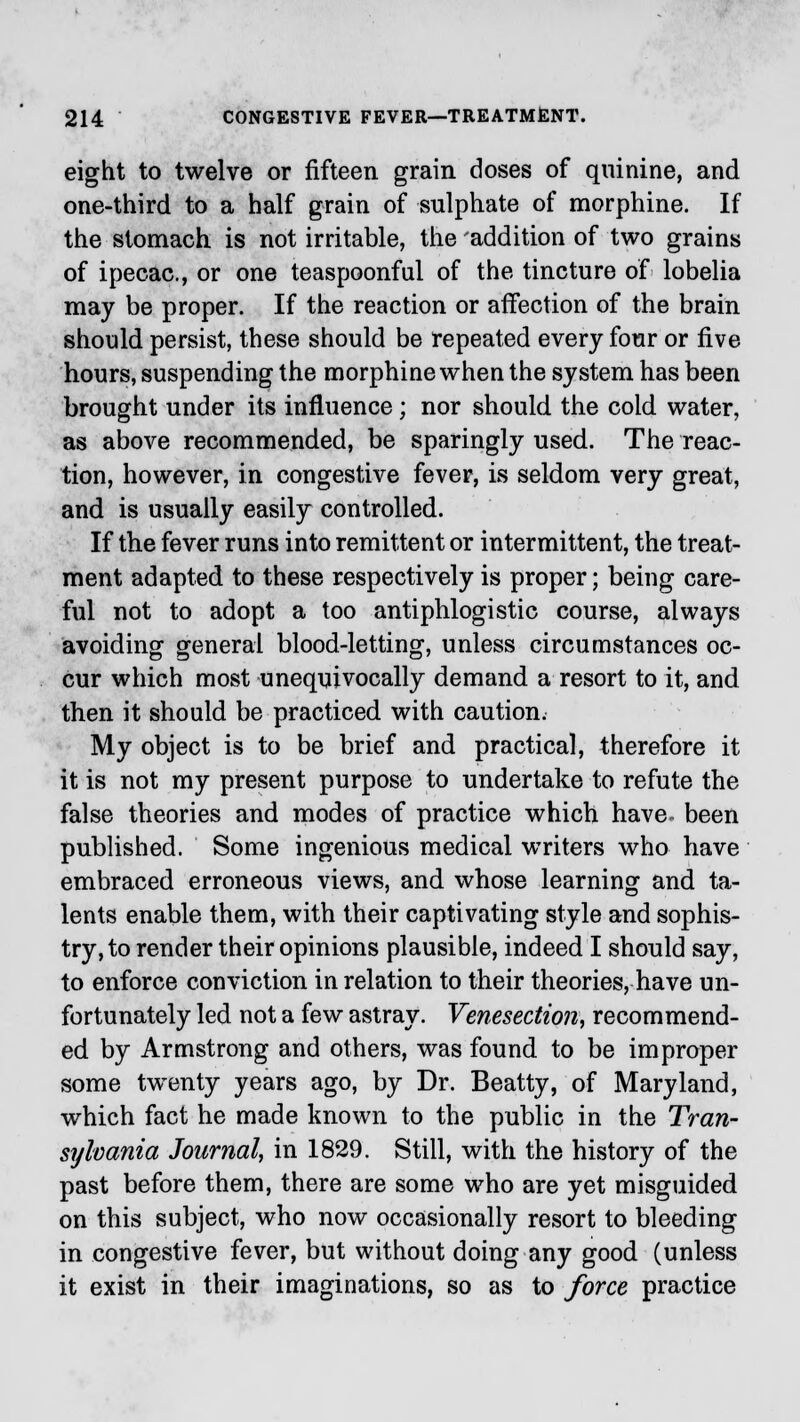 eight to twelve or fifteen grain doses of quinine, and one-third to a half grain of sulphate of morphine. If the stomach is not irritable, the addition of two grains of ipecac, or one teaspoonful of the tincture of lobelia may be proper. If the reaction or affection of the brain should persist, these should be repeated every four or five hours, suspending the morphine when the system has been brought under its influence; nor should the cold water, as above recommended, be sparingly used. The reac- tion, however, in congestive fever, is seldom very great, and is usually easily controlled. If the fever runs into remittent or intermittent, the treat- ment adapted to these respectively is proper; being care- ful not to adopt a too antiphlogistic course, always avoiding general blood-letting, unless circumstances oc- cur which most unequivocally demand a resort to it, and then it should be practiced with caution. My object is to be brief and practical, therefore it it is not my present purpose to undertake to refute the false theories and modes of practice which have been published. Some ingenious medical writers who have embraced erroneous views, and whose learning and ta- lents enable them, with their captivating style and sophis- try, to render their opinions plausible, indeed I should say, to enforce conviction in relation to their theories, have un- fortunately led not a few astray. Venesection, recommend- ed by Armstrong and others, was found to be improper some twenty years ago, by Dr. Beatty, of Maryland, which fact he made known to the public in the Tran- sylvania Journal, in 1829. Still, with the history of the past before them, there are some who are yet misguided on this subject, who now occasionally resort to bleeding in congestive fever, but without doing any good (unless it exist in their imaginations, so as to force practice