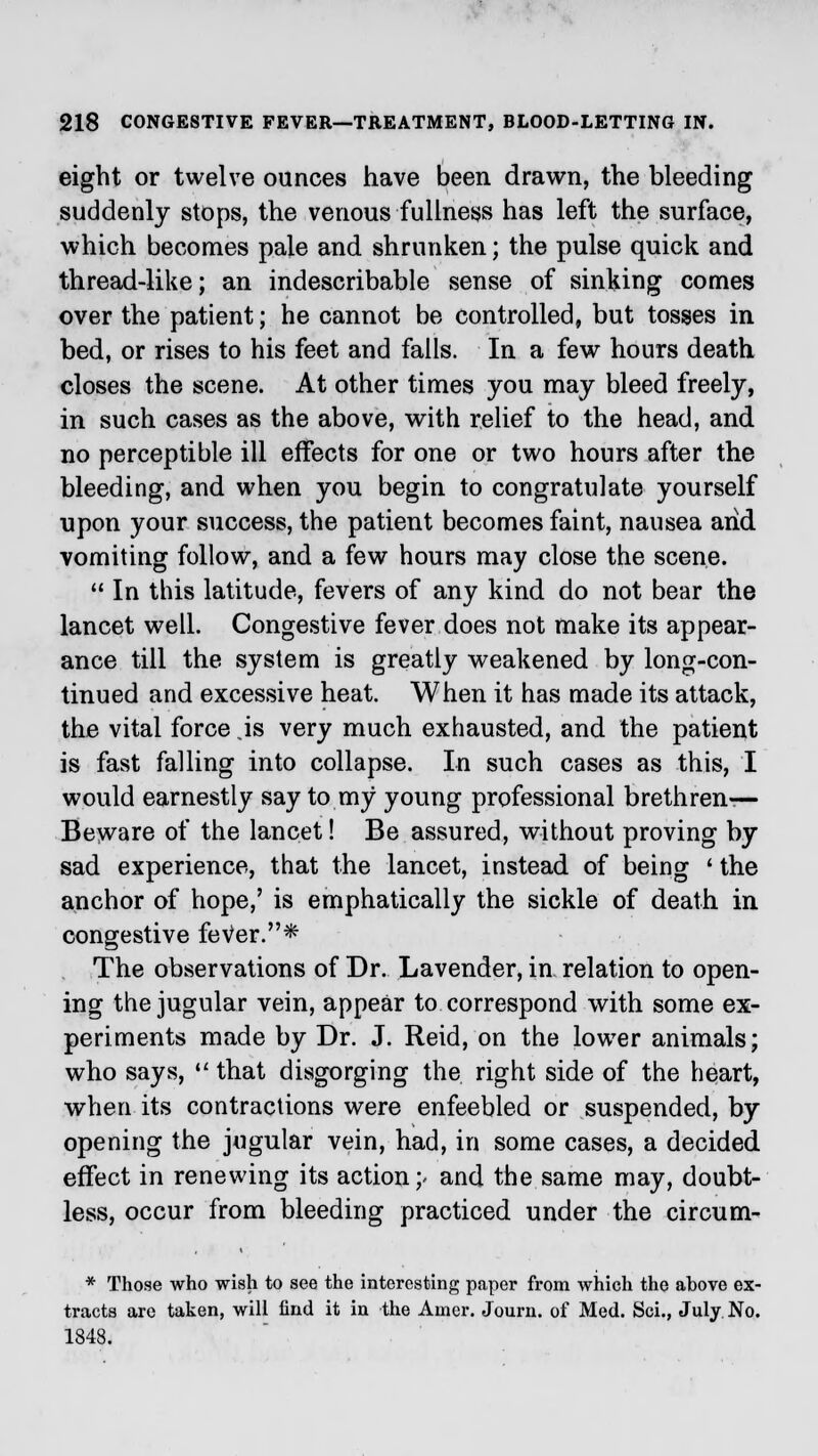 eight or twelve ounces have been drawn, the bleeding suddenly stops, the venous fullness has left the surface, which becomes pale and shrunken; the pulse quick and thread-like; an indescribable sense of sinking comes over the patient; he cannot be controlled, but tosses in bed, or rises to his feet and falls. In a few hours death closes the scene. At other times you may bleed freely, in such cases as the above, with relief to the head, and no perceptible ill effects for one or two hours after the bleeding, and when you begin to congratulate yourself upon your success, the patient becomes faint, nausea arid vomiting follow, and a few hours may close the scene.  In this latitude, fevers of any kind do not bear the lancet well. Congestive fever does not make its appear- ance till the system is greatly weakened by long-con- tinued and excessive heat. When it has made its attack, the vital force js very much exhausted, and the patient is fast falling into collapse. In such cases as this, I would earnestly say to my* young professional brethren- Beware of the lancet! Be assured, without proving by sad experience, that the lancet, instead of being ' the anchor of hope,' is emphatically the sickle of death in congestive fever.* The observations of Dr. Lavender, in relation to open- ing the jugular vein, appear to correspond with some ex- periments made by Dr. J. Reid, on the lower animals; who says,  that disgorging the right side of the heart, when its contractions were enfeebled or suspended, by opening the jugular vein, had, in some cases, a decided effect in renewing its action;« and the same may, doubt- less, occur from bleeding practiced under the circum- * Those who wish to see the interesting paper from which the ahove ex- tracts are taken, will find it in the Amer. Journ. of Med. Sci., July No. 1848.