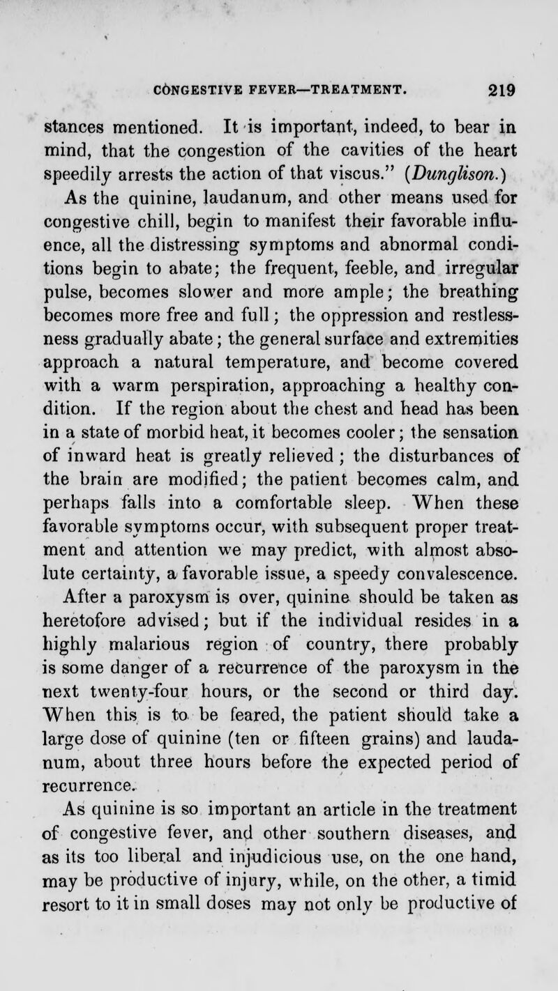 stances mentioned. It is important, indeed, to bear in mind, that the congestion of the cavities of the heart speedily arrests the action of that viscus. (Dunglison.) As the quinine, laudanum, and other means used for congestive chill, begin to manifest their favorable influ- ence, all the distressing symptoms and abnormal condi- tions begin to abate; the frequent, feeble, and irregular pulse, becomes slower and more ample; the breathing becomes more free and full; the oppression and restless- ness gradually abate; the general surface and extremities approach a natural temperature, and become covered with a warm perspiration, approaching a healthy con- dition. If the region about the chest and head has been in a state of morbid heat, it becomes cooler; the sensation of inward heat is greatly relieved ; the disturbances of the brain are modified; the patient becomes calm, and perhaps falls into a comfortable sleep. When these favorable symptoms occur, with subsequent proper treat- ment and attention we may predict, with almost abso- lute certainty, a favorable issue, a speedy convalescence. After a paroxysm is over, quinine should be taken as heretofore advised; but if the individual resides in a highly malarious region of country, there probably is some danger of a recurrence of the paroxysm in the next twenty-four hours, or the second or third day. When this is to be feared, the patient should take a large dose of quinine (ten or fifteen grains) and lauda- num, about three hours before the expected period of recurrence. As quinine is so important an article in the treatment of congestive fever, and other southern diseases, and as its too liberal and injudicious use, on the one hand, may be productive of injury, while, on the other, a timid resort to it in small doses may not only be productive of
