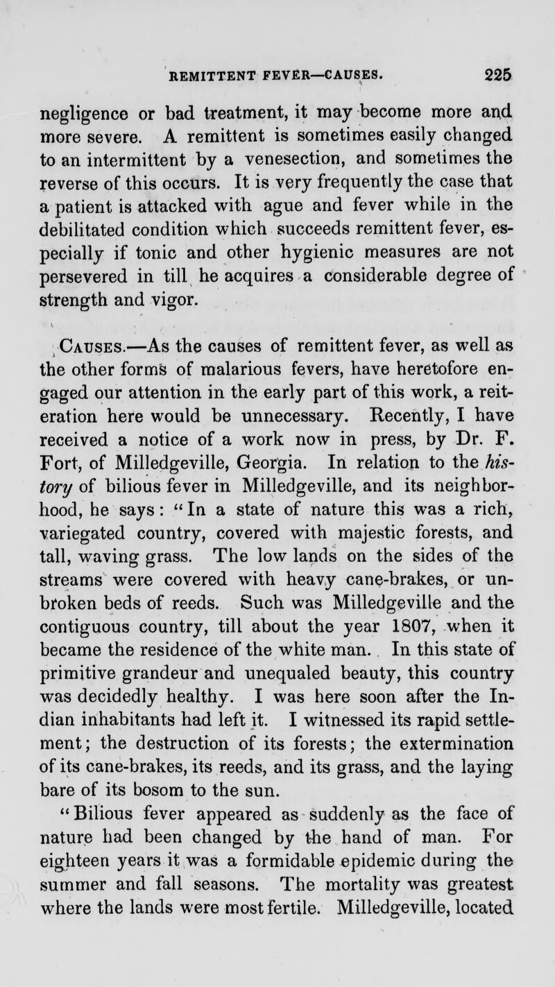 negligence or bad treatment, it may become more and more severe. A remittent is sometimes easily changed to an intermittent by a venesection, and sometimes the reverse of this occurs. It is very frequently the case that a patient is attacked with ague and fever while in the debilitated condition which succeeds remittent fever, es- pecially if tonic and other hygienic measures are not persevered in till he acquires a considerable degree of strength and vigor. Causes.—As the causes of remittent fever, as well as the other forms of malarious fevers, have heretofore en- gaged our attention in the early part of this work, a reit- eration here would be unnecessary. Recently, I have received a notice of a work now in press, by Dr. F. Fort, of Milledgeville, Georgia. In relation to the his- tory of bilious fever in Milledgeville, and its neighbor- hood, he says: In a state of nature this was a rich, variegated country, covered with majestic forests, and tall, waving grass. The low lands on the sides of the streams were covered with heavy cane-brakes, or un- broken beds of reeds. Such was Milledgeville and the contiguous country, till about the year 1807, when it became the residence of the white man. In this state of primitive grandeur and unequaled beauty, this country was decidedly healthy. I was here soon after the In- dian inhabitants had left it. I witnessed its rapid settle- ment; the destruction of its forests; the extermination of its cane-brakes, its reeds, and its grass, and the laying bare of its bosom to the sun.  Bilious fever appeared as suddenly as the face of nature had been changed by the hand of man. For eighteen years it was a formidable epidemic during the summer and fall seasons. The mortality was greatest where the lands were most fertile. Milledgeville, located