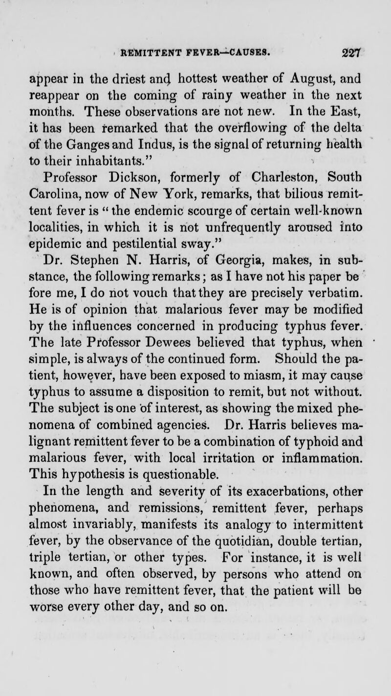 appear in the driest an4 hottest weather of August, and reappear on the coming of rainy weather in the next months. These observations are not new. In the East, it has been remarked that the overflowing of the delta of the Ganges and Indus, is the signal of returning health to their inhabitants. Professor Dickson, formerly of Charleston, South Carolina, now of New York, remarks, that bilious remit- tent fever is  the endemic scourge of certain well-known localities, in which it is not unfrequently aroused into epidemic and pestilential sway. Dr. Stephen N. Harris, of Georgia, makes, in sub- stance, the following remarks; as I have not his paper be fore me, I do not vouch that they are precisely verbatim. He is of opinion that malarious fever may be modified by the influences concerned in producing typhus fever. The late Professor Dewees believed that typhus, when simple, is always of the continued form. Should the pa- tient, however, have been exposed to miasm, it may cause typhus to assume a disposition to remit, but not without. The subject is one of interest, as showing the mixed phe- nomena of combined agencies. Dr. Harris believes ma- lignant remittent fever to be a combination of typhoid and malarious fever, with local irritation or inflammation. This hypothesis is questionable. In the length and severity of its exacerbations, other phenomena, and remissions, remittent fever, perhaps almost invariably, manifests its analogy to intermittent fever, by the observance of the quotidian, double tertian, triple tertian, or other types. For instance, it is well known, and often observed, by persons who attend on those who have remittent fever, that the patient will be worse every other day, and so on.